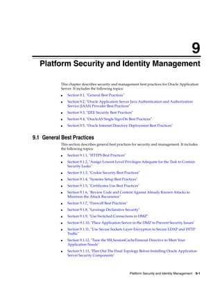 9
  Platform Security and Identity Management

           This chapter describes security and management best practices for Oracle Application
           Server. It includes the following topics:
           ■   Section 9.1, "General Best Practices"
           ■   Section 9.2, "Oracle Application Server Java Authentication and Authorization
               Service (JAAS) Provider Best Practices"
           ■   Section 9.3, "J2EE Security Best Practices"
           ■   Section 9.4, "OracleAS Single Sign-On Best Practices"
           ■   Section 9.5, "Oracle Internet Directory Deployment Best Practices"


9.1 General Best Practices
           This section describes general best practices for security and management. It includes
           the following topics:
           ■   Section 9.1.1, "HTTPS Best Practices"
           ■   Section 9.1.2, "Assign Lowest-Level Privileges Adequate for the Task to Contain
               Security Leaks"
           ■   Section 9.1.3, "Cookie Security Best Practices"
           ■   Section 9.1.4, "Systems Setup Best Practices"
           ■   Section 9.1.5, "Certificates Use Best Practices"
           ■   Section 9.1.6, "Review Code and Content Against Already Known Attacks to
               Minimize the Attack Recurrence"
           ■   Section 9.1.7, "Firewall Best Practices"
           ■   Section 9.1.8, "Leverage Declarative Security"
           ■   Section 9.1.9, "Use Switched Connections in DMZ"
           ■   Section 9.1.10, "Place Application Server in the DMZ to Prevent Security Issues"
           ■   Section 9.1.11, "Use Secure Sockets Layer Encryption to Secure LDAP and HTTP
               Traffic"
           ■   Section 9.1.12, "Tune the SSLSessionCacheTimeout Directive to Meet Your
               Application Needs"
           ■   Section 9.1.13, "Plan Out The Final Topology Before Installing Oracle Application
               Server Security Components"




                                                          Platform Security and Identity Management   9-1
 