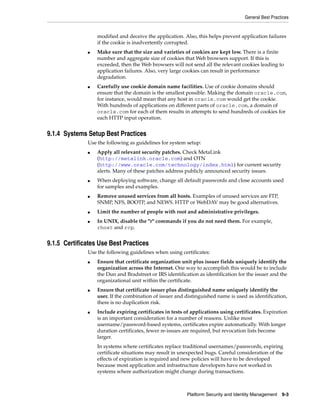 General Best Practices


                  modified and deceive the application. Also, this helps prevent application failures
                  if the cookie is inadvertently corrupted.
              ■   Make sure that the size and varieties of cookies are kept low. There is a finite
                  number and aggregate size of cookies that Web browsers support. If this is
                  exceeded, then the Web browsers will not send all the relevant cookies leading to
                  application failures. Also, very large cookies can result in performance
                  degradation.
              ■   Carefully use cookie domain name facilities. Use of cookie domains should
                  ensure that the domain is the smallest possible. Making the domain oracle.com,
                  for instance, would mean that any host in oracle.com would get the cookie.
                  With hundreds of applications on different parts of oracle.com, a domain of
                  oracle.com for each of them results in attempts to send hundreds of cookies for
                  each HTTP input operation.


9.1.4 Systems Setup Best Practices
              Use the following as guidelines for system setup:
              ■   Apply all relevant security patches. Check MetaLink
                  (http://metalink.oracle.com) and OTN
                  (http://www.oracle.com/technology/index.html) for current security
                  alerts. Many of these patches address publicly announced security issues.
              ■   When deploying software, change all default passwords and close accounts used
                  for samples and examples.
              ■   Remove unused services from all hosts. Examples of unused services are FTP,
                  SNMP, NFS, BOOTP, and NEWS. HTTP or WebDAV may be good alternatives.
              ■   Limit the number of people with root and administrative privileges.
              ■   In UNIX, disable the "r" commands if you do not need them. For example,
                  rhost and rcp.


9.1.5 Certificates Use Best Practices
              Use the following guidelines when using certificates:
              ■   Ensure that certificate organization unit plus issuer fields uniquely identify the
                  organization across the Internet. One way to accomplish this would be to include
                  the Dun and Bradstreet or IRS identification as identification for the issuer and the
                  organizational unit within the certificate.
              ■   Ensure that certificate issuer plus distinguished name uniquely identify the
                  user. If the combination of issuer and distinguished name is used as identification,
                  there is no duplication risk.
              ■   Include expiring certificates in tests of applications using certificates. Expiration
                  is an important consideration for a number of reasons. Unlike most
                  username/password-based systems, certificates expire automatically. With longer
                  duration certificates, fewer re-issues are required, but revocation lists become
                  larger.
                  In systems where certificates replace traditional usernames/passwords, expiring
                  certificate situations may result in unexpected bugs. Careful consideration of the
                  effects of expiration is required and new policies will have to be developed
                  because most application and infrastructure developers have not worked in
                  systems where authorization might change during transactions.



                                                          Platform Security and Identity Management   9-3
 