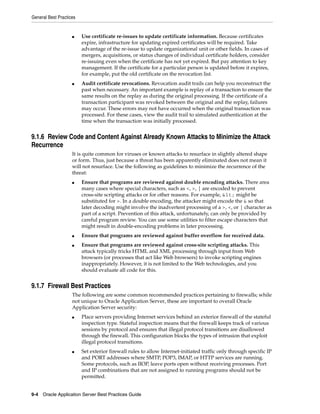 General Best Practices


                    ■    Use certificate re-issues to update certificate information. Because certificates
                         expire, infrastructure for updating expired certificates will be required. Take
                         advantage of the re-issue to update organizational unit or other fields. In cases of
                         mergers, acquisitions, or status changes of individual certificate holders, consider
                         re-issuing even when the certificate has not yet expired. But pay attention to key
                         management. If the certificate for a particular person is updated before it expires,
                         for example, put the old certificate on the revocation list.
                    ■    Audit certificate revocations. Revocation audit trails can help you reconstruct the
                         past when necessary. An important example is replay of a transaction to ensure the
                         same results on the replay as during the original processing. If the certificate of a
                         transaction participant was revoked between the original and the replay, failures
                         may occur. These errors may not have occurred when the original transaction was
                         processed. For these cases, view the audit trail to simulated authentication at the
                         time when the transaction was initially processed.


9.1.6 Review Code and Content Against Already Known Attacks to Minimize the Attack
Recurrence
                    It is quite common for viruses or known attacks to resurface in slightly altered shape
                    or form. Thus, just because a threat has been apparently eliminated does not mean it
                    will not resurface. Use the following as guidelines to minimize the recurrence of the
                    threat:
                    ■    Ensure that programs are reviewed against double encoding attacks. There area
                         many cases where special characters, such as <, >, | are encoded to prevent
                         cross-site scripting attacks or for other reasons. For example, < might be
                         substituted for >. In a double encoding, the attacker might encode the & so that
                         later decoding might involve the inadvertent processing of a >, <, or | character as
                         part of a script. Prevention of this attack, unfortunately, can only be provided by
                         careful program review. You can use some utilities to filter escape characters that
                         might result in double-encoding problems in later processing.
                    ■    Ensure that programs are reviewed against buffer overflow for received data.
                    ■    Ensure that programs are reviewed against cross-site scripting attacks. This
                         attack typically tricks HTML and XML processing through input from Web
                         browsers (or processes that act like Web browsers) to invoke scripting engines
                         inappropriately. However, it is not limited to the Web technologies, and you
                         should evaluate all code for this.


9.1.7 Firewall Best Practices
                    The following are some common recommended practices pertaining to firewalls; while
                    not unique to Oracle Application Server, these are important to overall Oracle
                    Application Server security:
                    ■    Place servers providing Internet services behind an exterior firewall of the stateful
                         inspection type. Stateful inspection means that the firewall keeps track of various
                         sessions by protocol and ensures that illegal protocol transitions are disallowed
                         through the firewall. This configuration blocks the types of intrusion that exploit
                         illegal protocol transitions.
                    ■    Set exterior firewall rules to allow Internet-initiated traffic only through specific IP
                         and PORT addresses where SMTP, POP3, IMAP, or HTTP services are running.
                         Some protocols, such as IIOP, leave ports open without receiving processes. Port
                         and IP combinations that are not assigned to running programs should not be
                         permitted.


9-4 Oracle Application Server Best Practices Guide
 