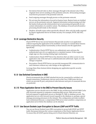 General Best Practices


              ■   Set interior firewall rules to allow messages through to the intranet only if they
                  originate from servers residing on the perimeter network. All incoming messages
                  must first be processed in the perimeter network.
              ■   Send outgoing messages through proxies on the perimeter network.
              ■   Do not store the information of record on bastion hosts. Bastion hosts are fortified
                  servers on the perimeter network. Segment information and processing such that
                  the bastion hosts provide initial protocol server processing and generally do not
                  contain information of a sensitive nature. The database of record and all sensitive
                  processing should reside on the intranet.
              ■   Disallow all traffic types unless specifically allowed. allow only the traffic required
                  by Oracle Application Server for better security. For example, HTTP, AJP, OCI,
                  LDAP.


9.1.8 Leverage Declarative Security
              Oracle HTTP Server has several features that provide security to an application
              without requiring the application to be modified. Leverage or evaluate these features
              before programming similar functionality as those features into the application.
              Specifically:
              ■   Authentication: Oracle HTTP Server can authenticate users and pass the
                  authenticated user-id to an application in a standard manner. It also supports
                  single sign-on, thus reusing existing login mechanisms.
              ■   Authorization: Oracle HTTP Server has directives that can allow access to your
                  application only if the end user is authenticated and authorized. Again, no code
                  change is required.
              ■   Encryption: Oracle HTTP Server can provide transparent SSL communication to
                  end customers without any code change on the application.
              Leverage these three features before designing any application-specific security
              mechanisms.


9.1.9 Use Switched Connections in DMZ
              Oracle recommends that all DMZ attached devices be connected by switched, not
              bussed connections. Furthermore, devices such as the Cisco 11000 series devices,
              which can provide IP, port, and protocol rules between each pair of connected devices
              are preferred.


9.1.10 Place Application Server in the DMZ to Prevent Security Issues
              Application servers should exist in the DMZ. In this architecture OracleAS Web Cache
              only forwards requests to computers containing Web servers. Web servers only
              forward requests to application servers or through PL/SQL to database servers. The
              application servers only forward inward requests to the database or, perhaps, special
              message processing processors in the intranet. This configuration provides excellent
              fault containment because a compromised Web server must somehow compromise an
              application server before the database can be attacked.


9.1.11 Use Secure Sockets Layer Encryption to Secure LDAP and HTTP Traffic
              You can use Secure Sockets Layer (SSL) encryption to secure both LDAP and HTTP
              traffic that passes between the various components of the Oracle Application Server.
              To ensure that all LDAP queries being sent to Oracle Internet Directory are


                                                           Platform Security and Identity Management   9-5
 