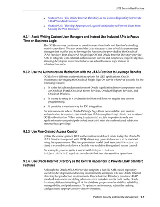 J2EE Security Best Practices


              ■   Section 9.3.4, "Use Oracle Internet Directory as the Central Repository to Provide
                  LDAP Standard Features"
              ■   Section 9.3.5, "Develop Appropriate Logout Functionality to Prevent Users from
                  Closing the Web Browsers"


9.3.1 Avoid Writing Custom User Managers and Instead Use Included APIs to Focus
Time on Business Logic
              The OC4J container continues to provide several methods and levels of extending
              security providers. You can extend the UserManager class to build a custom user
              manager that enables you to leverage the functionality provided by the OracleAS
              JAAS Provider. Both OracleAS Single Sign-On and Oracle Internet Directory provide
              APIs to integrate with external authentication servers and directories respectively, thus
              allowing developers more time to focus on actual business logic instead of
              infrastructure code.


9.3.2 Use the Authentication Mechanism with the JAAS Provider to Leverage Benefits
              OC4J allows different authentication options for J2EE applications. Oracle
              recommends leveraging the OracleAS Single Sign-On server whenever possible for the
              following reasons:
              ■   It is the default mechanism for most Oracle Application Server components such
                  as OracleAS Portal, OracleAS Forms Services, OracleAS Reports Services, and
                  OracleAS Wireless.
              ■   It is easy to setup in a declarative fashion and does not require any custom
                  programming.
              ■   It provides a seamless way for PKI integration.
              For environments where OracleAS Single Sign-On is not available, and custom
              authentication is required, one should use JAAS-compliant LoginModules to extend
              OC4J authentication. When using LoginModules, it is important to only use
              application relevant principals (roles) associated with the authenticated subject to
              preserve least privilege.


9.3.3 Use Fine-Grained Access Control
              Unlike the coarse-grained J2EE authorization model as it exists today, the OracleAS
              JAAS Provider integrated with OC4J allows any protected resource to be modeled
              using Java permissions. The Java permission model (and associated Permission
              class) is extensible and allows a flexible way to define fine-grained access control.
              For example, you can write a servlet with Subject.doAs or
              Subject.doPrivileged to control code that executes sensitive operations.


9.3.4 Use Oracle Internet Directory as the Central Repository to Provide LDAP Standard
Features
              Although the OracleAS JAAS Provider supports a flat-file XML-based repository
              useful for development and testing environments, configure it to use Oracle Internet
              Directory for production environments. Oracle Internet Directory provides LDAP
              standard features for modeling administrative metadata and is built on the Oracle
              database platform inheriting all of the database properties of scalability, reliability,
              manageability, and performance. To optimize performance, adjust the caching
              configurations appropriate for your environment.


                                                          Platform Security and Identity Management    9-7
 