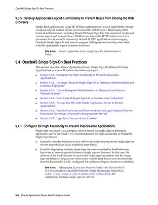 OracleAS Single Sign-On Best Practices



9.3.5 Develop Appropriate Logout Functionality to Prevent Users from Closing the Web
Browsers
                    Simple J2EE applications using HTTP Basic authentication do not support the concept
                    of logout, relying instead on the user to close the Web browser. When using other
                    forms of authentication, including OracleAS Single Sign-On, it is important to plan out
                    various logout and timeout flows. OC4J has an adjustable HTTP session inactivity
                    parameter that is set to 20 minutes by default. If J2EE applications are leveraging
                    OracleAS Single Sign-On and want to support full logout functionality, write them
                    with the appropriate logout dynamic directives.

                             See Also:   Oracle Application Server Single Sign-On Administrator’s
                             Guide.


9.4 OracleAS Single Sign-On Best Practices
                    This section describes Oracle Application Server Single Sign-On (OracleAS Single
                    Sign-On) best practices. It features the following topics:
                    ■   Section 9.4.1, "Configure for High Availability to Prevent Inaccessible
                        Applications"
                    ■   Section 9.4.2, "Leverage OracleAS Single Sign-On to Optimize Administration and
                        Customer Experience"
                    ■   Section 9.4.3, "Use an Enterprise-Wide Directory to Eliminate User Data in
                        Multiple Systems"
                    ■   Section 9.4.4, "Use OracleAS Single Sign-On to Validate User Credentials"
                    ■   Section 9.4.5, "Always Use SSL with Oracle Application Server to Protect
                        Applications"
                    ■   Section 9.4.6, "Provide Username and Password Only on Login Screen to Prevent
                        Users from Providing Credentials to Inappropriate Servers"
                    ■   Section 9.4.7, "Log Out to Prevent Active Cookies"


9.4.1 Configure for High Availability to Prevent Inaccessible Applications
                    Single sign-on failure is catastrophic, since it means no single sign-on protected
                    application can be accessed. Two recommendations for high availability of OracleAS
                    Single Sign-On are:
                    ■   Carefully consider inclusion of any other types of processing on the single sign-on
                        servers since this can make instability more likely.
                    ■   Consider deploying multiple single sign-on servers fronted by load balancing
                        hardware to protect against failures in single sign-on listeners. In this case, the
                        address of the load balancer is used as the single sign-on address and the single
                        sign-on listener configuration information is replicated. Oracle also recommends
                        that the database be a RAC configured for additional improvements in availability.

                             See Also: Whitepaper Expose your Intranet Portal to the Outside World
                             in a Secured Manner available from the Oracle Technology Network at
                             http://www.oracle.com/technology/index.html for
                             configuring multiple single sign-on servers




9-8 Oracle Application Server Best Practices Guide
 