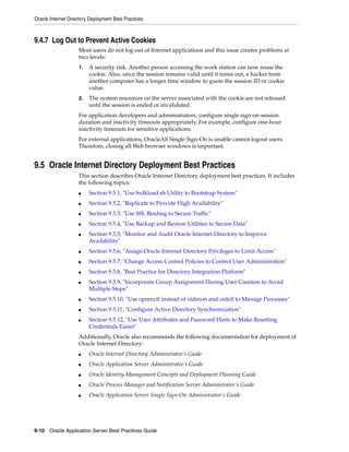 Oracle Internet Directory Deployment Best Practices



9.4.7 Log Out to Prevent Active Cookies
                    Most users do not log out of Internet applications and this issue creates problems at
                    two levels:
                    1.   A security risk. Another person accessing the work station can now reuse the
                         cookie. Also, since the session remains valid until it times out, a hacker from
                         another computer has a longer time window to guess the session ID or cookie
                         value.
                    2.   The system resources on the server associated with the cookie are not released
                         until the session is ended or invalidated.
                    For application developers and administrators, configure single sign-on session
                    duration and inactivity timeouts appropriately. For example, configure one-hour
                    inactivity timeouts for sensitive applications.
                    For external applications, OracleAS Single Sign-On is unable cannot logout users.
                    Therefore, closing all Web browser windows is important.


9.5 Oracle Internet Directory Deployment Best Practices
                    This section describes Oracle Internet Directory deployment best practices. It includes
                    the following topics:
                    ■    Section 9.5.1, "Use bulkload.sh Utility to Bootstrap System"
                    ■    Section 9.5.2, "Replicate to Provide High Availability"
                    ■    Section 9.5.3, "Use SSL Binding to Secure Traffic"
                    ■    Section 9.5.4, "Use Backup and Restore Utilities to Secure Data"
                    ■    Section 9.5.5, "Monitor and Audit Oracle Internet Directory to Improve
                         Availability"
                    ■    Section 9.5.6, "Assign Oracle Internet Directory Privileges to Limit Access"
                    ■    Section 9.5.7, "Change Access Control Policies to Control User Administration"
                    ■    Section 9.5.8, "Best Practice for Directory Integration Platform"
                    ■    Section 9.5.9, "Incorporate Group Assignment During User Creation to Avoid
                         Multiple Steps"
                    ■    Section 9.5.10, "Use opmnctl instead of oidmon and oidctl to Manage Processes"
                    ■    Section 9.5.11, "Configure Active Directory Synchronization"
                    ■    Section 9.5.12, "Use User Attributes and Password Hints to Make Resetting
                         Credentials Easier"
                    Additionally, Oracle also recommends the following documentation for deployment of
                    Oracle Internet Directory:
                    ■    Oracle Internet Directory Administrator’s Guide
                    ■    Oracle Application Server Administrator’s Guide
                    ■    Oracle Identity Management Concepts and Deployment Planning Guide
                    ■    Oracle Process Manager and Notification Server Administrator’s Guide
                    ■    Oracle Application Server Single Sign-On Administrator’s Guide




9-10 Oracle Application Server Best Practices Guide
 