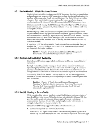 Oracle Internet Directory Deployment Best Practices



9.5.1 Use bulkload.sh Utility to Bootstrap System
               The bulkload.sh utility checks standard LDIF formatted files for schema violations
               and duplicates, and generates SQL*Loader intermediate files for fast loading into the
               database tables underlying Oracle Internet Directory. Use the bulkload.sh utility
               whenever there is an initial bootstrap required. For example, when setting up
               synchronization with Microsoft Active Directory or other LDAP directory servers.
               Oracle recommends passing the LDIF file output from third-party LDAP directories
               into bulkload.sh -check mode, which will alert you to any problems with your
               existing LDAP schema.
               Most third-party LDAP directories (including Oracle Internet Directory) support
               output to LDIF without any operational attributes (which typically cannot be loaded
               into another vendor's directory). If you are loading data into Oracle Internet Directory
               from another directory, which does not support this, you will have to manually
               remove any operational attributes prior to sending the LDIF file to bulkload.sh
               -generate mode.
               If your input LDIF file is from another Oracle Internet Directory instance, then you
               must use the -restore option to bulkload.sh to preserve these operational
               attributes as is during the bulkload.

                        See Also: Chapter 4, "Oracle Internet Directory Data Management
                        Tools," in the Oracle Identity Management User Reference

9.5.2 Replicate to Provide High Availability
               Oracle Internet Directory supports both multimaster and fan-out styles of directory
               replication.
               For high availability, consider placing an Oracle Internet Directory multimaster
               replication group behind a network load balancer to provide a single IP address to
               your LDAP client applications. If a replicated node becomes unavailable, you can
               configure the load balancer to re-route requests automatically to an available server.
               Additionally, each Oracle Internet Directory node can run on Oracle Application
               Server RAC, further improving availability through increased database uptime and
               data availability.

                        See Also: Chapter 3, "Oracle Internet Directory Management
                        Planning," in the Oracle Identity Management Concepts and Deployment
                        Planning Guide for more details about configuring Oracle Internet
                        Directory for high availability

9.5.3 Use SSL Binding to Secure Traffic
               SSL is considered the Internet standard protocol for highly secure transportation of
               data. In addition to the strong PKI authentication using digital certificates, SSL also
               provides multiple data integrity and data encryption layers to protect your
               communication channels. SSL provides multiple cipher suites with varieties of
               encryption algorithms for many security levels.
               Oracle Internet Directory supports three SSL authentication modes:
               1.   Confidentiality mode (no-authentication mode)
                    In this mode, SSL cipher suites use the Diffie-Hellman algorithm to generate a
                    session key for client or server at run time. The session key will be used to encrypt




                                                           Platform Security and Identity Management       9-11
 