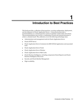 1
                 Introduction to Best Practices

This book provides a collection of best practices, covering configuration, deployment,
and development of Oracle Application Server. A best practice provides a
recommendation or a common practice on how to perform certain tasks and actions.
This recommendation may involve a combination of tools and manual processes to
achieve a desired result. This collection covers the following technology areas:
■   Administration and management tools for Oracle Application Server
■   Oracle HTTP Server
■   Oracle Application Server Containers for J2EE (OC4J) Applications and associated
    tools
■   Oracle Application Server Portal
■   Oracle Application Server Wireless
■   Oracle Application Server Web Cache
■   Oracle Business Intelligence, including components Oracle Reports and Oracle
    Business Intelligence Discoverer
■   Security and Oracle Identity Management
■   High availability




                                                       Introduction to Best Practices   1-1
 