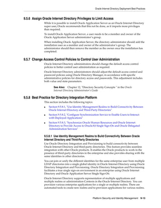 Oracle Internet Directory Deployment Best Practices



9.5.6 Assign Oracle Internet Directory Privileges to Limit Access
               While it is possible to install Oracle Application Server as an Oracle Internet Directory
               super user, Oracle recommends that this not be done, as it imparts more privileges
               than required.
               To install Oracle Application Server, a user needs to be a member and owner of the
               Oracle Application Server administrator’s group.
               When installing Oracle Application Server, the directory administrator should add the
               installation user as a member and owner of the administrator’s group. The
               administrator should then remove the member as the owner once the installation has
               completed.


9.5.7 Change Access Control Policies to Control User Administration
               Oracle Internet Directory administrators should change the default access control
               policies to better control user administration as required.
               Oracle Internet Directory administrators should adjust the default access control and
               password policies using Oracle Directory Manager, in accordance with specific
               administrative policies for directory access and passwords. This adjustment includes
               both value and state parameters.

                       See Also:    Chapter 12, "Directory Security Concepts " in the Oracle
                       Internet Directory Administrator’s Guide

9.5.8 Best Practice for Directory Integration Platform
               This section includes the following topics:
               ■   Section 9.5.8.1, "Use Identity Management Realms to Build Connectivity Between
                   Oracle Internet Directory and Third-Party Directories"
               ■   Section 9.5.8.2, "Configure Synchronization Service to Enable Users to Interact
                   with Deployed Applications"
               ■   Section 9.5.8.3, "Synchronize Oracle Human Resources and Oracle Internet
                   Directory to Provide Access to OracleAS Single Sign-On and Oracle Delegated
                   Administration Services"

               9.5.8.1 Use Identity Management Realms to Build Connectivity Between Oracle
               Internet Directory and Third-Party Directories
               Use Oracle Directory Integration and Provisioning to build connectivity between
               Oracle Internet Directory and third-party directories. This feature provides seamless
               integration with other Oracle products. It enables the Oracle products to work in the
               presence of third-party directories in the enterprise and also provides sharing with the
               same identities in other directories.
               You can join or unify the different identities for the same enterprise user from multiple
               LDAP directories into a single global identity in Oracle Internet Directory using Oracle
               Directory Integration and Provisioning. Oracle Directory Integration and Provisioning
               facilitates a true single sign-on environment in an enterprise using Oracle Internet
               Directory and Oracle Application Server Single Sign-On.
               Oracle Internet Directory supports representation of multiple applications and
               multiple realms or administration Contexts in the Oracle Internet Directory. You can
               provision various enterprise applications for a single or multiple realms. There are
               automated tools to create new realms and to provision applications for various realms.


                                                          Platform Security and Identity Management        9-13
 