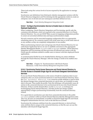 Oracle Internet Directory Deployment Best Practices


                    These tools setup the various levels of access required by the application to manage
                    the realm.
                    Synchronize user definitions from third-party identity management systems with the
                    Oracle Directory Integration and Provisioning into the appropriate realms to create an
                    enterprise view of all relevant user namespaces and their defined services.

                              See Also:     Oracle Identity Management Integration Guide

                    9.5.8.2 Configure Synchronization Service to Enable Users to Interact with
                    Deployed Applications
                    When configuring Oracle Directory Integration and Provisioning, specify only the
                    containers and attributes, which are required in the connected directory or in Oracle
                    Internet Directory. You can use LDAP filters as part of mapping configuration profiles
                    to screen out unwanted attribute data and keep synchronization simple.
                    Set each connector and its associated mapping configuration file to an appropriate
                    scheduling interval. No connector needs to fire at the same time or at the same interval
                    as any another, as they are completely independent of one another.
                    When synchronizing external users and groups into Oracle Internet Directory for use
                    with Oracle Application Server, be sure to establish connectors to the appropriate
                    Identity Management Realm cn=users and cn=groups container. Oracle Directory
                    Integration and Provisioning will then provision all inbound user entries with the
                    Oracle-specific attributes needed to enable users to interact with their deployed Oracle
                    applications.
                    A synchronization Profile has to be disabled before altering any status attributes
                    through the Oracle Directory Manager. After the change, it needs to be enabled once
                    again.

                              See Also: Chapter 10, "Synchronization with Oracle Human
                              Resources," in the Oracle Identity Management Integration Guide

                    9.5.8.3 Synchronize Oracle Human Resources and Oracle Internet Directory to
                    Provide Access to OracleAS Single Sign-On and Oracle Delegated Administration
                    Services
                    If you use Oracle Human Resources as the source of truth for employee data in your
                    enterprise, then you must synchronize between it and Oracle Internet Directory. Since
                    the Last Successful Execution Time connector profile attribute is used to fetch
                    the desired changes from connected directories at a given time, set it initially to some
                    date in the past. Then enable the profile. Note this technique will potentially cause all
                    entries in the connected directory to be synchronized all at once into Oracle Internet
                    Directory. If this is not the desired effect, use the bulkload.sh technique for
                    bootstrapping Oracle Internet Directory, and then set the last change number
                    appropriately to begin synchronizing incrementally from the connected directory
                    instead.
                    It is a good idea to synchronize user data from connected directories to the public
                    cn=users container within an Oracle Internet Directory Identity Management realm.
                    This way, all users are immediately accessible to OracleAS Single Sign-On and Oracle
                    Delegated Administration Services, such as the Self-Service Console.
                    Synchronize the nickname attribute from the connected directory or derived from
                    some attribute that is unique in the connected directory, so that the user can use this
                    identifier with OracleAS Single Sign-On.




9-14 Oracle Application Server Best Practices Guide
 