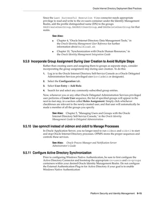 Oracle Internet Directory Deployment Best Practices


              Since the Last Successful Execution Time connector needs appropriate
              privilege to read and write to the cn=users container under the Identity Management
              Realm, add the profile distinguished name (DN) to the groups
              DASCreateUserGroup, DASEditUserGroup, and DASDeleteUserGroup for that
              realm.

                       See Also:
                       ■   Chapter 4, "Oracle Internet Directory Data Management Tools," in
                           the Oracle Identity Management User Reference for further
                           information about bulkload.sh
                       ■   Chapter 10, "Synchronization with Oracle Human Resources," in
                           the Oracle Identity Management Integration Guide

9.5.9 Incorporate Group Assignment During User Creation to Avoid Multiple Steps
              Rather than creating users and assigning them to groups as separate steps, consider
              incorporating the group assignment step during user creation. To do this:
              1.   Log in to the Oracle Internet Directory Self-Service Console as a Oracle Delegated
                   Administration Services privileged user (orcladmin or designate).
              2.   Select the Configuration tab.
              3.   Select User Entry > Add Role.
              4.   Search for and select any commonly-subscribed group entries.
              Now, whenever you or any other Oracle Delegated Administration Services privileged
              user performs a Create User sequence, the list of specified groups will appear in the
              next-to-last step, in a section called Roles Assignment. Simply click whichever
              checkboxes are relevant to the newly-created user, and that user will automatically be
              made a member of all the groups you specify.

                       See Also: Chapter 5, "Managing Users and Groups with the Oracle
                       Internet Directory Self-Service Console," in the Oracle Identity
                       Management Guide to Delegated Administration

9.5.10 Use opmnctl instead of oidmon and oidctl to Manage Processes
              In Oracle Application Server, you no longer need to run oidmon and oidctl to start
              and stop Oracle Internet Directory processes. OPMN stores the proper sequences and
              controls these services.

                       See Also: Oracle Process Manager and Notification Server
                       Administrator’s Guide

9.5.11 Configure Active Directory Synchronization
              Prior to configuring Windows Native Authentication, be sure to first configure the
              Active Directory Connector and bootstrap the appropriate cn=users and cn=groups
              containers within your desired Oracle Identity Management Realm. Do not configure
              the External Authentication Plug-in for Active Directory if your goal is to enable
              Windows Native Authentication




                                                         Platform Security and Identity Management       9-15
 