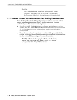 Oracle Internet Directory Deployment Best Practices



                              See Also:
                              ■    Oracle Application Server Single Sign-On Administrator’s Guide
                              ■    Chapter 18, "Integration with the Microsoft Active Directory
                                   Environment," in the Oracle Identity Management Integration Guide

9.5.12 Use User Attributes and Password Hints to Make Resetting Credentials Easier
                    Users that forget their OracleAS Single Sign-On passwords can reset them on their
                    own by using the Oracle Internet Directory Self-Service Console. You must
                    authenticate yourself in one of the following ways:
                    ■    If, while previously changing their password, a user specified a password hint
                         question, then the Confirm Additional Personal Information window will prompt
                         the user for the correct answer to the reminder question when attempting a
                         password reset.
                    ■    Users who have not previously set a password hint will be presented with the
                         Confirm Additional Personal Information window. This window prompts the user
                         for other personal data, as configured by your administrator.

                              See Also: Chapter 4, "Managing Your Profile with the Oracle
                              Internet Directory Self-Service Console," in the Oracle Identity
                              Management Guide to Delegated Administration




9-16 Oracle Application Server Best Practices Guide
 