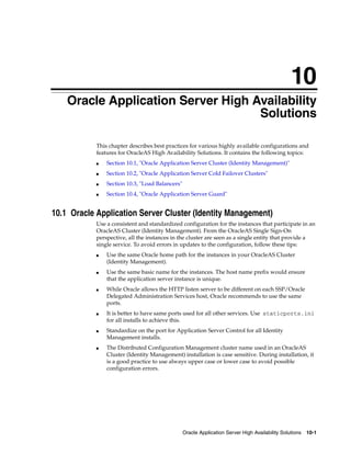 10
    Oracle Application Server High Availability
                                    Solutions

            This chapter describes best practices for various highly available configurations and
            features for OracleAS High Availability Solutions. It contains the following topics:
            ■   Section 10.1, "Oracle Application Server Cluster (Identity Management)"
            ■   Section 10.2, "Oracle Application Server Cold Failover Clusters"
            ■   Section 10.3, "Load Balancers"
            ■   Section 10.4, "Oracle Application Server Guard"


10.1 Oracle Application Server Cluster (Identity Management)
            Use a consistent and standardized configuration for the instances that participate in an
            OracleAS Cluster (Identity Management). From the OracleAS Single Sign-On
            perspective, all the instances in the cluster are seen as a single entity that provide a
            single service. To avoid errors in updates to the configuration, follow these tips:
            ■   Use the same Oracle home path for the instances in your OracleAS Cluster
                (Identity Management).
            ■   Use the same basic name for the instances. The host name prefix would ensure
                that the application server instance is unique.
            ■   While Oracle allows the HTTP listen server to be different on each SSP/Oracle
                Delegated Administration Services host, Oracle recommends to use the same
                ports.
            ■   It is better to have same ports used for all other services. Use staticports.ini
                for all installs to achieve this.
            ■   Standardize on the port for Application Server Control for all Identity
                Management installs.
            ■   The Distributed Configuration Management cluster name used in an OracleAS
                Cluster (Identity Management) installation is case sensitive. During installation, it
                is a good practice to use always upper case or lower case to avoid possible
                configuration errors.




                                                 Oracle Application Server High Availability Solutions 10-1
 