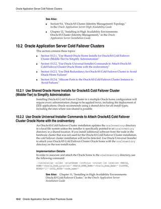 Oracle Application Server Cold Failover Clusters



                               See Also:
                               ■    Section 9.6, "OracleAS Cluster (Identity Management) Topology,"
                                    in the Oracle Application Server High Availability Guide
                               ■    Chapter 12, "Installing in High Availability Environments:
                                    OracleAS Cluster (Identity Management)," in the Oracle
                                    Application Server Installation Guide


10.2 Oracle Application Server Cold Failover Clusters
                     This section contains these topics:
                     ■    Section 10.2.1, "Use Shared Oracle Home Installs for OracleAS Cold Failover
                          Cluster (Middle-Tier) to Simplify Administration"
                     ■    Section 10.2.2, "Use Oracle Universal Installer Commands to Attach OracleAS
                          Cold Failover Cluster Oracle Home with the oraInventory"
                     ■    Section 10.2.3, "Use Disk Redundancy for OracleAS Cold Failover Cluster to Avoid
                          Oracle Home Failures"
                     ■    Section 10.2.4, "Allocate Ports to the OracleAS Cold Failover Cluster Instance to
                          Avoid Failures"


10.2.1 Use Shared Oracle Home Installs for OracleAS Cold Failover Cluster
(Middle-Tier) to Simplify Administration
                     Installing OracleAS Cold Failover Cluster in a multiple Oracle home configuration will
                     require every administration change to be applied twice, including the deployment of
                     J2EE applications. Oracle recommends using a shared drive for all install types,
                     including the ones where non-shared is possible.


10.2.2 Use Oracle Universal Installer Commands to Attach OracleAS Cold Failover
Cluster Oracle Home with the oraInventory
                     An OracleAS Cold Failover Cluster installation updates the oraInventory directory
                     in a local file system unless the installer is specifically pointed to an oraInventory
                     directory in a shared location. If you install additional software from the node in the
                     hardware cluster that was not used for the OracleAS Cold Failover Cluster installation,
                     the cold failover cluster installation will not be detected. Use Oracle Universal Installer
                     to attach your OracleAS Cold Failover Cluster Oracle home with the oraInventory
                     directory on the non-install nodes.

                     Implementation Details
                     In order to associate and attach the Oracle home to the oraInventory directory, use
                     the following command:
                     ./runInstaller -silent -attachHome -invPtrLoc <oraInst.loc location> ORACLE_
                     HOME="<Oracle_Home_Location>" ORACLE_HOME_NAME="<Oracle_Home_Name>" CLUSTER_
                     NODES="{}" LOCAL_NODE="<node_name>"

                               See Also: Chapter 11, "Installing in High Availability Environments:
                               OracleAS Cold Failover Cluster," in the Oracle Application Server
                               Installation Guide




10-2 Oracle Application Server Best Practices Guide
 