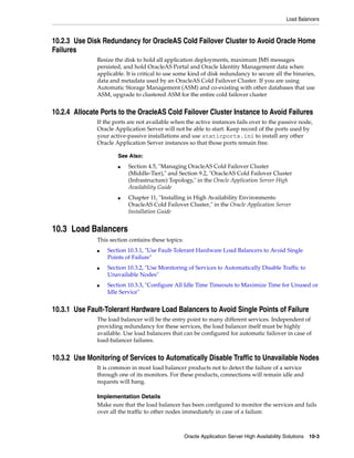 Load Balancers



10.2.3 Use Disk Redundancy for OracleAS Cold Failover Cluster to Avoid Oracle Home
Failures
              Resize the disk to hold all application deployments, maximum JMS messages
              persisted, and hold OracleAS Portal and Oracle Identity Management data when
              applicable. It is critical to use some kind of disk redundancy to secure all the binaries,
              data and metadata used by an OracleAS Cold Failover Cluster. If you are using
              Automatic Storage Management (ASM) and co-existing with other databases that use
              ASM, upgrade to clustered ASM for the entire cold failover cluster


10.2.4 Allocate Ports to the OracleAS Cold Failover Cluster Instance to Avoid Failures
              If the ports are not available when the active instances fails over to the passive node,
              Oracle Application Server will not be able to start. Keep record of the ports used by
              your active-passive installations and use staticports.ini to install any other
              Oracle Application Server instances so that those ports remain free.

                      See Also:
                      ■   Section 4.5, "Managing OracleAS Cold Failover Cluster
                          (Middle-Tier)," and Section 9.2, "OracleAS Cold Failover Cluster
                          (Infrastructure) Topology," in the Oracle Application Server High
                          Availability Guide
                      ■   Chapter 11, "Installing in High Availability Environments:
                          OracleAS Cold Failover Cluster," in the Oracle Application Server
                          Installation Guide


10.3 Load Balancers
              This section contains these topics:
              ■   Section 10.3.1, "Use Fault-Tolerant Hardware Load Balancers to Avoid Single
                  Points of Failure"
              ■   Section 10.3.2, "Use Monitoring of Services to Automatically Disable Traffic to
                  Unavailable Nodes"
              ■   Section 10.3.3, "Configure All Idle Time Timeouts to Maximize Time for Unused or
                  Idle Service"


10.3.1 Use Fault-Tolerant Hardware Load Balancers to Avoid Single Points of Failure
              The load balancer will be the entry point to many different services. Independent of
              providing redundancy for these services, the load balancer itself must be highly
              available. Use load balancers that can be configured for automatic failover in case of
              load-balancer failures.


10.3.2 Use Monitoring of Services to Automatically Disable Traffic to Unavailable Nodes
              It is common in most load balancer products not to detect the failure of a service
              through one of its monitors. For these products, connections will remain idle and
              requests will hang.

              Implementation Details
              Make sure that the load balancer has been configured to monitor the services and fails
              over all the traffic to other nodes immediately in case of a failure.



                                                    Oracle Application Server High Availability Solutions 10-3
 