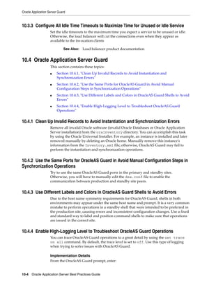Oracle Application Server Guard



10.3.3 Configure All Idle Time Timeouts to Maximize Time for Unused or Idle Service
                    Set the idle timeouts to the maximum time you expect a service to be unused or idle.
                    Otherwise, the load balancer will cut the connections even when they appear as
                    available to the invocation clients

                             See Also:   Load balancer product documentation


10.4 Oracle Application Server Guard
                    This section contains these topics:
                    ■    Section 10.4.1, "Clean Up Invalid Records to Avoid Instantiation and
                         Synchronization Errors"
                    ■    Section 10.4.2, "Use the Same Ports for OracleAS Guard in Avoid Manual
                         Configuration Steps in Synchronization Operations"
                    ■    Section 10.4.3, "Use Different Labels and Colors in OracleAS Guard Shells to Avoid
                         Errors"
                    ■    Section 10.4.4, "Enable High-Logging Level to Troubleshoot OracleAS Guard
                         Operations"


10.4.1 Clean Up Invalid Records to Avoid Instantiation and Synchronization Errors
                    Remove all invalid Oracle software (invalid Oracle Databases or Oracle Application
                    Server installation) from the oraInventory directory. You can accomplish this task
                    by using the Oracle Universal Installer. For example, an instance is installed and later
                    removed manually by deleting an Oracle home. Manually remove this instance's
                    information from the Inventory.xml file; otherwise, OracleAS Guard may fail to
                    perform the instantiation and synchronization operations.


10.4.2 Use the Same Ports for OracleAS Guard in Avoid Manual Configuration Steps in
Synchronization Operations
                    Try to use the same OracleAS Guard ports in the primary and standby sites.
                    Otherwise, you will have to manually edit the dsa.conf file to enable the
                    communication between production and standby site peers.


10.4.3 Use Different Labels and Colors in OracleAS Guard Shells to Avoid Errors
                    Due to the host name symmetry requirements for OracleAS Guard, shells in both
                    environments may appear under the same host name and prompt. It is a very common
                    mistake to perform operations in a standby shell that were intended to be preferred in
                    the production site, causing errors and inconsistent configuration changes. Use a fixed
                    and standard way to label and position command shells to make sure that operations
                    are issued in the correct site.


10.4.4 Enable High-Logging Level to Troubleshoot OracleAS Guard Operations
                    You can trace OracleAS Guard operations to a great detail by using the set trace
                    on all command. By default, the trace level is set to off. Use this type of logging
                    when trying to solve issues with OracleAS Guard.

                    Implementation Details
                    From the OracleAS Guard prompt, enter:


10-4 Oracle Application Server Best Practices Guide
 