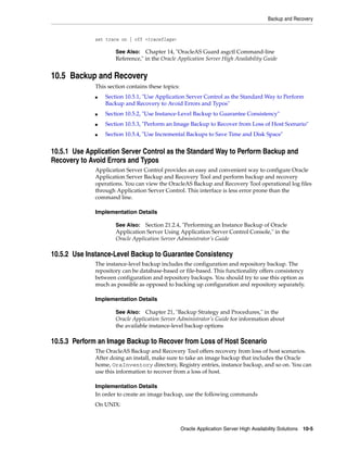 Backup and Recovery


              set trace on | off <traceflags>

                      See Also:   Chapter 14, "OracleAS Guard asgctl Command-line
                      Reference," in the Oracle Application Server High Availability Guide


10.5 Backup and Recovery
              This section contains these topics:
              ■   Section 10.5.1, "Use Application Server Control as the Standard Way to Perform
                  Backup and Recovery to Avoid Errors and Typos"
              ■   Section 10.5.2, "Use Instance-Level Backup to Guarantee Consistency"
              ■   Section 10.5.3, "Perform an Image Backup to Recover from Loss of Host Scenario"
              ■   Section 10.5.4, "Use Incremental Backups to Save Time and Disk Space"


10.5.1 Use Application Server Control as the Standard Way to Perform Backup and
Recovery to Avoid Errors and Typos
              Application Server Control provides an easy and convenient way to configure Oracle
              Application Server Backup and Recovery Tool and perform backup and recovery
              operations. You can view the OracleAS Backup and Recovery Tool operational log files
              through Application Server Control. This interface is less error prone than the
              command line.

              Implementation Details

                      See Also: Section 21.2.4, "Performing an Instance Backup of Oracle
                      Application Server Using Application Server Control Console," in the
                      Oracle Application Server Administrator’s Guide

10.5.2 Use Instance-Level Backup to Guarantee Consistency
              The instance-level backup includes the configuration and repository backup. The
              repository can be database-based or file-based. This functionality offers consistency
              between configuration and repository backups. You should try to use this option as
              much as possible as opposed to backing up configuration and repository separately.

              Implementation Details

                      See Also: Chapter 21, "Backup Strategy and Procedures," in the
                      Oracle Application Server Administrator’s Guide for information about
                      the available instance-level backup options

10.5.3 Perform an Image Backup to Recover from Loss of Host Scenario
              The OracleAS Backup and Recovery Tool offers recovery from loss of host scenarios.
              After doing an install, make sure to take an image backup that includes the Oracle
              home, OraInventory directory, Registry entries, instance backup, and so on. You can
              use this information to recover from a loss of host.

              Implementation Details
              In order to create an image backup, use the following commands
              On UNIX:



                                                    Oracle Application Server High Availability Solutions 10-5
 