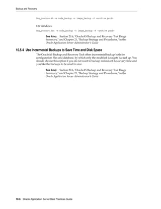 Backup and Recovery


                  bkp_restore.sh -m node_backup -o image_backup -P <archive path>


                  On Windows:
                  bkp_restore.bat -m node_backup -o image_backup -P <archive path>

                           See Also: Section 20.6, "OracleAS Backup and Recovery Tool Usage
                           Summary," and Chapter 21, "Backup Strategy and Procedures," in the
                           Oracle Application Server Administrator’s Guide

10.5.4 Use Incremental Backups to Save Time and Disk Space
                  The OracleAS Backup and Recovery Tool offers incremental backup both for
                  configuration files and database, by which only the modified data gets backed up. You
                  should choose this option if you do not want to backup redundant data every time and
                  you like the backups to be small in size.

                           See Also: Section 20.6, "OracleAS Backup and Recovery Tool Usage
                           Summary," and Chapter 21, "Backup Strategy and Procedures," in the
                           Oracle Application Server Administrator’s Guide




10-6 Oracle Application Server Best Practices Guide
 