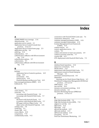 Index

A                                                connections with OracleAS Web Cache and, 7-6
                                                 connections, datasource, 4-16
ADMN-906005 error message, 2-14
                                                 container managed persistence (CMP), 4-14
AllowOverride, 3-3
                                                 container managed relationships, 4-14
application server control, 2-1
                                                 Content Management Event Framework
Application Server Control Console best
                                                     (CMEF), 5-15
    practices, 2-2 to 2-3
                                                 content sources, 6-2
Application Server Control home page, 2-3
                                                 control, application server, 2-1
application.xml file, 4-6
                                                 cookies, 9-2
audit log, 9-12
                                                 cookies and sessions to track user sessions, 4-9
authentication, 9-5
                                                 cookies to increase cache hits, 7-7
authentication callbacks with ESI environment
                                                 country EJB, 4-13
    tag, 7-10
                                                 CPU deployment with OracleAS Web Cache, 7-2
authentication options, 9-7
authorization, 9-5
authorization callbacks with ESI environment     D
    tag, 7-10                                    database-based repository, 2-14
                                                 datasource connections, 4-16
B                                                DCM archive, 2-12
                                                 deployment with OracleAS Web Cache, 7-2
backups
                                                 deployment wizard in Oracle Enterprise
   Application Server Control to perform, 10-5
                                                      Manager, 2-2
   image, 10-5
                                                 desformat command keyword, 8-5
   incremental, 10-6
                                                 dispatchers
   instance-level, 10-5
                                                    selecting one for Oracle Sensor Edge Server, 6-3
   OracleAS Backup and Recovery Tool, 10-5
                                                 Distributed Configuration Management (DCM) best
bean-managed persistence (BMP), 4-14
                                                      practices, 2-11 to 2-15
bulkload.sh, 9-11
                                                 DMS metrics, 2-16
                                                 dsa.conf file, 10-4
C                                                dynamic environment switching, 8-10
                                                 dynamic includes, 4-4
cache clusters, 7-3
                                                 Dynamic Monitoring Services (DMS) best
cache hits, 7-9
                                                      practices, 2-15 to 2-17
   increasing with OracleAS Portal, 5-8
   increasing with OracleAS Web Cache, 7-7
caching                                          E
   file-based with OracleAS Portal, 5-3          Edge Side Includes (ESI), 7-9
   in memory with OracleAS Web Cache, 7-7        Edge Side Includes for Java (JESI), 7-10
   JSP pages with Java Object Cache, 4-5         edgeserver.xml file, 6-2
   object cache with OracleAS TopLink, 4-31      EJB cluster, 4-12
caching rules, 7-8                               EJB usage, 4-12
certificates, 9-3                                ejbActivate method, 4-13
cluster, EJB, 4-12                               ejbCreate method, 4-13
coarse objects, 4-10                             ejbPassivate method, 4-13
compression, 7-15                                encryption, 9-2, 9-5
confidentiality mode, 9-11                       End-User Performance Monitoring, 2-5


                                                                                              Index-1
 