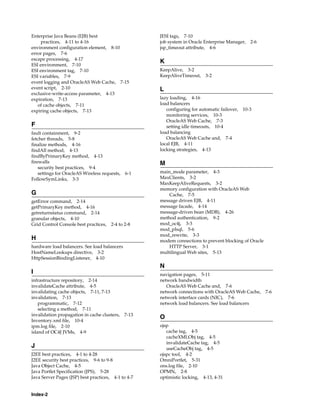 Enterprise Java Beans (EJB) best                      JESI tags, 7-10
     practices, 4-11 to 4-16                          job system in Oracle Enterprise Manager, 2-6
environment configuration element, 8-10               jsp_timeout attribute, 4-6
error pages, 7-6
escape processing, 4-17
                                                      K
ESI environment, 7-10
ESI environment tag, 7-10                             KeepAlive, 3-2
ESI variables, 7-9                                    KeepAliveTimeout, 3-2
event logging and OracleAS Web Cache, 7-15
event script, 2-10                                    L
exclusive-write-access parameter, 4-13
expiration, 7-13                                      lazy loading, 4-16
   of cache objects, 7-11                             load balancers
expiring cache objects, 7-13                             configuring for automatic failover, 10-3
                                                         monitoring services, 10-3
                                                         OracleAS Web Cache, 7-3
F                                                        setting idle timeouts, 10-4
fault containment, 9-2                                load balancing
fetcher threads, 5-8                                     OracleAS Web Cache and, 7-4
finalize methods, 4-16                                local EJB, 4-11
findAll method, 4-13                                  locking strategies, 4-13
findByPrimaryKey method, 4-13
firewalls                                             M
    security best practices, 9-4
    settings for OracleAS Wireless requests,   6-1    main_mode parameter, 4-3
FollowSymLinks, 3-3                                   MaxClients, 3-2
                                                      MaxKeepAliveRequests, 3-2
                                                      memory configuration with OracleAS Web
G                                                         Cache, 7-5
getError command, 2-14                                message driven EJB, 4-11
getPrimaryKey method, 4-16                            message facade, 4-14
getreturnstatus command, 2-14                         message-driven bean (MDB), 4-26
granular objects, 4-10                                method authentication, 9-2
Grid Control Console best practices,   2-4 to 2-8     mod_oc4j, 3-3
                                                      mod_plsql, 5-6
                                                      mod_rewrite, 3-3
H                                                     modem connections to prevent blocking of Oracle
hardware load balancers. See load balancers               HTTP Server, 3-1
HostNameLookups directive, 3-2                        multilingual Web sites, 5-13
HttpSessionBindingListener, 4-10
                                                      N
I                                                     navigation pages, 5-11
infrastructure repository, 2-14                       network bandwidth
invalidateCache attribute, 4-5                           OracleAS Web Cache and, 7-6
invalidating cache objects, 7-11, 7-13                network connections with OracleAS Web Cache,      7-6
invalidation, 7-13                                    network interface cards (NIC), 7-6
    programmatic, 7-12                                network load balancers. See load balancers
    selecting a method, 7-11
invalidation propagation in cache clusters,    7-13
                                                      O
Inventory.xml file, 10-4
ipm.log file, 2-10                                    ojsp
island of OC4J JVMs, 4-9                                 cache tag, 4-5
                                                         cacheXMLObj tag, 4-5
                                                         invalidateCache tag, 4-5
J                                                        useCacheObj tag, 4-5
J2EE best practices, 4-1 to 4-28                      ojspc tool, 4-2
J2EE security best practices, 9-6 to 9-8              OmniPortlet, 5-31
Java Object Cache, 4-5                                ons.log file, 2-10
Java Portlet Specification (JPS), 5-28                OPMN, 2-8
Java Server Pages (JSP) best practices, 4-1 to 4-7    optimistic locking, 4-13, 4-31


Index-2
 