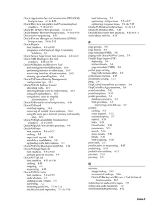 Oracle Application Server Containers for J2EE (OC4J)        load balancing, 7-3
    best practices, 4-1 to 4-28                             optimizing configuration, 7-5 to 7-7
Oracle Directory Integration and Provisioning best          optimizing response times, 7-14 to 7-15
    practices, 9-13 to 9-15                              OracleAS Wireless best practices, 6-1 to 6-3
Oracle HTTP Server best practices, 3-1 to 3-3            OracleAS Wireless XML, 5-29
Oracle Internet Directory best practices, 9-10 to 9-16   OracleBI Discoverer best practices, 8-10 to 8-11
Oracle native sequencing, 4-33                           orion-ejb-jar.xml file, 4-15
Oracle Process Manager and Notification (OPMN)
    best practices, 2-8 to 2-11
                                                         P
Oracle Reports
  best practices, 8-1 to 8-10                            page groups, 5-9
  integration with OracleAS High Availability            page layout, 8-9
        Solutions, 8-1                                   page metadata (PMD), 5-8
Oracle Sensor Edge Server best practices, 6-2 to 6-3     paging with OracleAS Web Cache, 7-5
Oracle XML Developer’s Kit best                          Parallel Page Engine (PPE)
    practices, 4-28 to 4-30                                 deploying, 5-6
OracleAS Backup and Recovery Tool                           fetcher threads, 5-8
  performing incremental backups, 10-6                      page metadata (PMD), 5-8
  performing instance-level backups, 10-5                partial page caching
  recovering from loss of host scenarios, 10-5              Edge Side Includes (ESI), 7-9
  viewing operational log files, 10-5                    performance metrics, 2-15
OracleAS Cluster (Identity Management)                   pessimistic locking, 4-13
  configuration tips, 10-1                               ping, 2-9
OracleAS Cold Failover Cluster                           PlsqlCacheCleanupTime parameter, 5-8
  allocating ports, 10-3                                 PlsqlCacheMaxAge parameter, 5-8
  attaching Oracle home to oraInventory, 10-2            portal metadata, 5-12
  using disk redundancy, 10-3                            portal templates, 5-10
  using shared drive to simplify                         portlet providers, 5-1
        administration, 10-2                                database providers, 5-5
OracleAS Forms Services best practices, 4-36                Web providers, 5-5
OracleAS Guard                                                 improving cache-hit rate, 5-7
  enabling logging, 10-4                                 portlets
  removing all invalid Oracle software, 10-4                caching, 5-3
  using the same ports for both primary and standby         event support, 5-32
        sites, 10-4                                         execution speed, 5-7
OracleAS High Availability Solutions best                   hybrid, 5-29
    practices, 10-1 to 10-6                                 links, 5-29
OracleAS JAAS Provider best practices, 9-6                  OmniPortlet, 5-31
OracleAS Portal                                             parameters, 5-31
  best practices, 5-1 to 5-32                               search, 5-16
  caching, 5-3                                              show modes, 5-29
  export and import, 5-18                                   Struts, 5-30
  search-key invalidation, 5-8                              Web Clipping, 5-30
  upgrading to the latest release, 5-1                   post-crash, 2-11
OracleAS Portal Developer Kit (PDK), 5-28                preallocation, in sequencing, 4-33
OracleAS Single Sign-On                                  prefetching, 4-18
  best practices, 9-8 to 9-10                            prefetch-size attribute, 4-15
  primary point of security, 9-9                         pre-start, 2-10
OracleAS TopLink                                         pre-stop, 2-11
  best practices, 4-30 to 4-36
  caching, 4-31                                          R
  mapping, 4-31
  sequencing, 4-33                                       recovery
OracleAS Web Cache                                          image backup, 10-5
  best practices, 7-1 to 7-15                               incremental backups, 10-6
  cache clusters, 7-3                                       OracleAS Backup and Recovery Tool for loss of
  caching secure content, 7-5                                    host scenarios, 10-5
  deploying, 7-2                                         redirection for cache entry pages, 7-8
  increasing cache hits, 7-7 to 7-11                     reduce_tag_code parameter, 4-6
  invalidation and expiration, 7-11 to 7-14              refreshIdentityMapResult(), 4-32



                                                                                                       Index-3
 