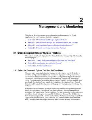 2
                                  Management and Monitoring

              This chapter describes management and monitoring best practices for Oracle
              Application Server. It includes the following topics:
              ■   Section 2.1, "Oracle Enterprise Manager 10g Best Practices"
              ■   Section 2.2, "Oracle Process Manager and Notification Server Best Practices"
              ■   Section 2.3, "Distributed Configuration Management Best Practices"
              ■   Section 2.4, "Dynamic Monitoring Services Best Practices"


2.1 Oracle Enterprise Manager 10g Best Practices
              This section describes best practices for Oracle Enterprise Manager 10g. It features the
              following topics:
              ■   Section 2.1.1, "Select the Framework Options That Best Suit Your Needs"
              ■   Section 2.1.2, "Application Server Control Console"
              ■   Section 2.1.3, "Grid Control Console"


2.1.1 Select the Framework Options That Best Suit Your Needs
              There are ways to deploy Enterprise Manager in order to give you the flexibility to
              select the configuration that best suits your needs. If you are working in a simple
              development or test environment, or if you have a single Oracle Application Server
              10g instance to manage, you can use Oracle Enterprise Manager 10g Application
              Server Control Console (Application Server Control Console), which is available with
              any Oracle Application Server middle-tier installation. Application Server Control
              Console enables you to directly access all the pages for managing and monitoring the
              instance.
              In a production environment, you typically manage a wider variety of software and
              hardware components. For example, you need to manage the databases and host
              computers that support your Web applications. For your production environment, you
              should use Oracle Enterprise Manager 10g Grid Control Console. The Grid Control
              Console provides you with a central location from which you can manage your Oracle
              Application Server instances, your databases, and your entire Oracle environment.
              Grid Control Console also supports sharing of information between administrators.




                                                                        Management and Monitoring   2-1
 