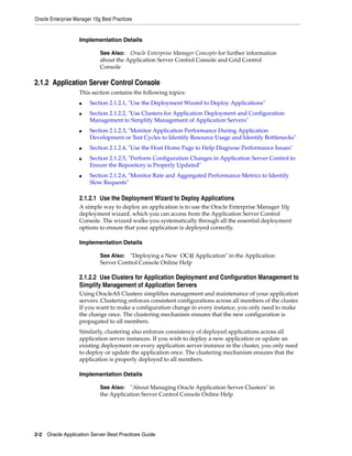 Oracle Enterprise Manager 10g Best Practices


                    Implementation Details

                             See Also: Oracle Enterprise Manager Concepts for further information
                             about the Application Server Control Console and Grid Control
                             Console

2.1.2 Application Server Control Console
                    This section contains the following topics:
                    ■   Section 2.1.2.1, "Use the Deployment Wizard to Deploy Applications"
                    ■   Section 2.1.2.2, "Use Clusters for Application Deployment and Configuration
                        Management to Simplify Management of Application Servers"
                    ■   Section 2.1.2.3, "Monitor Application Performance During Application
                        Development or Test Cycles to Identify Resource Usage and Identify Bottlenecks"
                    ■   Section 2.1.2.4, "Use the Host Home Page to Help Diagnose Performance Issues"
                    ■   Section 2.1.2.5, "Perform Configuration Changes in Application Server Control to
                        Ensure the Repository is Properly Updated"
                    ■   Section 2.1.2.6, "Monitor Rate and Aggregated Performance Metrics to Identify
                        Slow Requests"

                    2.1.2.1 Use the Deployment Wizard to Deploy Applications
                    A simple way to deploy an application is to use the Oracle Enterprise Manager 10g
                    deployment wizard, which you can access from the Application Server Control
                    Console. The wizard walks you systematically through all the essential deployment
                    options to ensure that your application is deployed correctly.

                    Implementation Details

                             See Also: "Deploying a New OC4J Application" in the Application
                             Server Control Console Online Help

                    2.1.2.2 Use Clusters for Application Deployment and Configuration Management to
                    Simplify Management of Application Servers
                    Using OracleAS Clusters simplifies management and maintenance of your application
                    servers. Clustering enforces consistent configurations across all members of the cluster.
                    If you want to make a configuration change in every instance, you only need to make
                    the change once. The clustering mechanism ensures that the new configuration is
                    propagated to all members.
                    Similarly, clustering also enforces consistency of deployed applications across all
                    application server instances. If you wish to deploy a new application or update an
                    existing deployment on every application server instance in the cluster, you only need
                    to deploy or update the application once. The clustering mechanism ensures that the
                    application is properly deployed to all members.

                    Implementation Details

                             See Also: "About Managing Oracle Application Server Clusters" in
                             the Application Server Control Console Online Help




2-2 Oracle Application Server Best Practices Guide
 