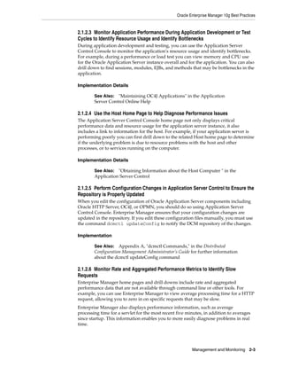 Oracle Enterprise Manager 10g Best Practices


2.1.2.3 Monitor Application Performance During Application Development or Test
Cycles to Identify Resource Usage and Identify Bottlenecks
During application development and testing, you can use the Application Server
Control Console to monitor the application's resource usage and identify bottlenecks.
For example, during a performance or load test you can view memory and CPU use
for the Oracle Application Server instance overall and for the application. You can also
drill down to find sessions, modules, EJBs, and methods that may be bottlenecks in the
application.

Implementation Details

        See Also: "Maintaining OC4J Applications" in the Application
        Server Control Online Help

2.1.2.4 Use the Host Home Page to Help Diagnose Performance Issues
The Application Server Control Console home page not only displays critical
performance data and resource usage for the application server instance, it also
includes a link to information for the host. For example, if your application server is
performing poorly you can first drill down to the related Host home page to determine
if the underlying problem is due to resource problems with the host and other
processes, or to services running on the computer.

Implementation Details

        See Also: "Obtaining Information about the Host Computer " in the
        Application Server Control

2.1.2.5 Perform Configuration Changes in Application Server Control to Ensure the
Repository is Properly Updated
When you edit the configuration of Oracle Application Server components including
Oracle HTTP Server, OC4J, or OPMN, you should do so using Application Server
Control Console. Enterprise Manager ensures that your configuration changes are
updated in the repository. If you edit these configuration files manually, you must use
the command dcmctl updateConfig to notify the DCM repository of the changes.

Implementation

        See Also:   Appendix A, "dcmctl Commands," in the Distributed
        Configuration Management Administrator’s Guide for further information
        about the dcmctl updateConfig command

2.1.2.6 Monitor Rate and Aggregated Performance Metrics to Identify Slow
Requests
Enterprise Manager home pages and drill downs include rate and aggregated
performance data that are not available through command line or other tools. For
example, you can use Enterprise Manager to view average processing time for a HTTP
request, allowing you to zero in on specific requests that may be slow.
Enterprise Manager also displays performance information, such as average
processing time for a servlet for the most recent five minutes, in addition to averages
since startup. This information enables you to more easily diagnose problems in real
time.




                                                          Management and Monitoring       2-3
 