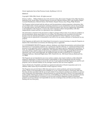 Oracle Application Server Best Practices Guide, 10g Release 2 (10.1.2)

B28654-01

Copyright © 2004, 2006, Oracle. All rights reserved.

Primary Author: William Bathurst, Jan Carlin, Fermin Castro, Ron Caneel, Douglas Clark, Mike Donohue,
Shalendra Goel, Nicole Haba, Christian Hauser, Pavana Jain, Michael Lehman, John Lang, Sandhya Rajput,
Gurudatt Shashikumar, Deborah Steiner, Olaf Stullich, Deepak Thomas, Jinyu Wang, Philip Weckerle

The Programs (which include both the software and documentation) contain proprietary information; they
are provided under a license agreement containing restrictions on use and disclosure and are also protected
by copyright, patent, and other intellectual and industrial property laws. Reverse engineering, disassembly,
or decompilation of the Programs, except to the extent required to obtain interoperability with other
independently created software or as specified by law, is prohibited.

The information contained in this document is subject to change without notice. If you find any problems in
the documentation, please report them to us in writing. This document is not warranted to be error-free.
Except as may be expressly permitted in your license agreement for these Programs, no part of these
Programs may be reproduced or transmitted in any form or by any means, electronic or mechanical, for any
purpose.

If the Programs are delivered to the United States Government or anyone licensing or using the Programs on
behalf of the United States Government, the following notice is applicable:

U.S. GOVERNMENT RIGHTS Programs, software, databases, and related documentation and technical data
delivered to U.S. Government customers are "commercial computer software" or "commercial technical data"
pursuant to the applicable Federal Acquisition Regulation and agency-specific supplemental regulations. As
such, use, duplication, disclosure, modification, and adaptation of the Programs, including documentation
and technical data, shall be subject to the licensing restrictions set forth in the applicable Oracle license
agreement, and, to the extent applicable, the additional rights set forth in FAR 52.227-19, Commercial
Computer Software—Restricted Rights (June 1987). Oracle USA, Inc., 500 Oracle Parkway, Redwood City,
CA 94065.

The Programs are not intended for use in any nuclear, aviation, mass transit, medical, or other inherently
dangerous applications. It shall be the licensee's responsibility to take all appropriate fail-safe, backup,
redundancy and other measures to ensure the safe use of such applications if the Programs are used for such
purposes, and we disclaim liability for any damages caused by such use of the Programs.

Oracle, JD Edwards, PeopleSoft, and Siebel are registered trademarks of Oracle Corporation and/or its
affiliates. Other names may be trademarks of their respective owners.

The Programs may provide links to Web sites and access to content, products, and services from third
parties. Oracle is not responsible for the availability of, or any content provided on, third-party Web sites.
You bear all risks associated with the use of such content. If you choose to purchase any products or services
from a third party, the relationship is directly between you and the third party. Oracle is not responsible for:
(a) the quality of third-party products or services; or (b) fulfilling any of the terms of the agreement with the
third party, including delivery of products or services and warranty obligations related to purchased
products or services. Oracle is not responsible for any loss or damage of any sort that you may incur from
dealing with any third party.
 