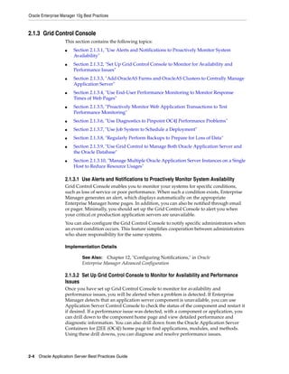 Oracle Enterprise Manager 10g Best Practices



2.1.3 Grid Control Console
                    This section contains the following topics:
                    ■   Section 2.1.3.1, "Use Alerts and Notifications to Proactively Monitor System
                        Availability"
                    ■   Section 2.1.3.2, "Set Up Grid Control Console to Monitor for Availability and
                        Performance Issues"
                    ■   Section 2.1.3.3, "Add OracleAS Farms and OracleAS Clusters to Centrally Manage
                        Application Server"
                    ■   Section 2.1.3.4, "Use End-User Performance Monitoring to Monitor Response
                        Times of Web Pages"
                    ■   Section 2.1.3.5, "Proactively Monitor Web Application Transactions to Test
                        Performance Monitoring"
                    ■   Section 2.1.3.6, "Use Diagnostics to Pinpoint OC4J Performance Problems"
                    ■   Section 2.1.3.7, "Use Job System to Schedule a Deployment"
                    ■   Section 2.1.3.8, "Regularly Perform Backups to Prepare for Loss of Data"
                    ■   Section 2.1.3.9, "Use Grid Control to Manage Both Oracle Application Server and
                        the Oracle Database"
                    ■   Section 2.1.3.10, "Manage Multiple Oracle Application Server Instances on a Single
                        Host to Reduce Resource Usages"

                    2.1.3.1 Use Alerts and Notifications to Proactively Monitor System Availability
                    Grid Control Console enables you to monitor your systems for specific conditions,
                    such as loss of service or poor performance. When such a condition exists, Enterprise
                    Manager generates an alert, which displays automatically on the appropriate
                    Enterprise Manager home pages. In addition, you can also be notified through email
                    or pager. Minimally, you should set up the Grid Control Console to alert you when
                    your critical or production application servers are unavailable.
                    You can also configure the Grid Control Console to notify specific administrators when
                    an event condition occurs. This feature simplifies cooperation between administrators
                    who share responsibility for the same systems.

                    Implementation Details

                             See Also: Chapter 12, "Configuring Notifications," in Oracle
                             Enterprise Manager Advanced Configuration

                    2.1.3.2 Set Up Grid Control Console to Monitor for Availability and Performance
                    Issues
                    Once you have set up Grid Control Console to monitor for availability and
                    performance issues, you will be alerted when a problem is detected. If Enterprise
                    Manager detects that an application server component is unavailable, you can use
                    Application Server Control Console to check the status of the component and restart it
                    if desired. If a performance issue was detected, with a component or application, you
                    can drill down to the component home page and view detailed performance and
                    diagnostic information. You can also drill down from the Oracle Application Server
                    Containers for J2EE (OC4J) home page to find applications, modules, and methods.
                    Using these drill downs, you can diagnose and resolve performance issues.



2-4 Oracle Application Server Best Practices Guide
 