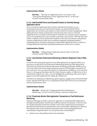 Oracle Enterprise Manager 10g Best Practices


Implementation Details

        See Also: "Viewing An Application Server at a Glance" and
        "Viewing the Performance of Your Application Server" in the Grid
        Control Console Online Help

2.1.3.3 Add OracleAS Farms and OracleAS Clusters to Centrally Manage
Application Server
If you use Oracle Application Server Farms and OracleAS Clusters in your
environment and you use Grid Control Console, you should add the Oracle
Application Server Farms and Clusters to Grid Control for central management. When
adding the farm, Oracle recommends using the same farm name as what the
Application Server Control Console shows so that the two consoles remain consistent
as you are navigating from one to another to perform various tasks. After the farm and
cluster is added, you can monitor the members of the farm and clusters, and perform
common administrative tasks such as starting/stopping/restarting members;
scheduling jobs to automate commonly-executed tasks against the farm or cluster, or
creating blackouts to perform scheduled maintenance on the farm or cluster.

Implementation Details

        See Also: "Adding Oracle Application Server Farms "in the Grid
        Control Console Online Help

2.1.3.4 Use End-User Performance Monitoring to Monitor Response Times of Web
Pages
To monitor the actual performance of your Web application as experienced by your
end-users, use the End-User Performance Monitoring feature for Web applications.
The End-User Performance Monitoring feature of Enterprise Manager enables you to
view and analyze the actual request response times for all Web pages accessed by all
your end-users. You can assess the impact of a performance problem on your end-user
base, or view page performance data by visitor, domain, region, or Web server, or by a
combination of these axes. Also, you can highlight the monitoring of the most critical
pages of your Web application by setting up a Watch List.
The End-User Performance Monitoring option requires configuration of OracleAS Web
Cache, Apache HTTP Server 2.0, or standalone Oracle HTTP Server 2.0 to instrument
end-user performance data.

Implementation Details

        See Also: Section 6.8, "Configuring End-User Performance
        Monitoring," in Oracle Enterprise Manager Advanced Configuration

2.1.3.5 Proactively Monitor Web Application Transactions to Test Performance
Monitoring
Enterprise Manager provides a proactive approach to monitoring Web applications
through test performance monitoring. Synthetic business transactions, or service tests,
are created using the transaction recorder, and are then replayed and monitored at
specified intervals from key representative user communities called beacons. Measure
the response times of key business transactions from various geographical user
communities using this feature. Use test performance monitoring to:
■   Isolate server-side problems from network delays



                                                         Management and Monitoring       2-5
 