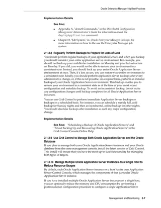 Oracle Enterprise Manager 10g Best Practices


Implementation Details

        See Also:
        ■   Appendix A, "dcmctl Commands," in the Distributed Configuration
            Management Administrator’s Guide for information about the
            deployApplication command
        ■   Chapter 8, "Job System," in Oracle Enterprise Manager Concepts for
            more information on how to the use the Enterprise Manager job
            system

2.1.3.8 Regularly Perform Backups to Prepare for Loss of Data
You should perform regular backups of your application server, and when you backup
you should consider your entire application server environment. For example, you
should not back up your middle-tier installation on Monday and your Infrastructure
on Tuesday. If you did, you would not be able to restore your environment to a
consistent state. Instead, you should back up your entire Oracle Application Server
environment at once. Then, if a loss occurs, you can restore your entire environment to
a consistent state. Ideally, you should perform application server backups after every
administrative change, or, if this is not possible, on a regular basis, perform an instance
backup of your Oracle Application Server environment. This backup enables you to
restore your environment to a consistent state as of the time of your most recent
configuration and metadata backup. To avoid an inconsistent backup, do not make
any configuration changes until backup completes for all Oracle Application Server
instances.
You can use Grid Control to perform immediate Application Server backups or
backups on a scheduled basis. For instance, you can schedule a weekly full, cold
backup for Sunday nights and then an incremental, online backup for other nights.
You should also take backups after installation as well any major configuration
change.

Implementation Details

        See Also: "Scheduling a Backup of Oracle Application Servers" and
        "About Backing Up and Recovering Oracle Application Servers" in the
        Grid Control Console Online Help

2.1.3.9 Use Grid Control to Manage Both Oracle Application Server and the Oracle
Database
If you plan to manage both your Oracle Application Server instances and your Oracle
database from the same management console, install the latest version of Grid Control.
This install will ensure that you have the most up-to-date functionality for managing
both types of targets.

2.1.3.10 Manage Multiple Oracle Application Server Instances on a Single Host to
Reduce Resource Usages
By default, each Oracle Application Server instance on a host has its own Application
Server Control Console, which manages the components of that particular Oracle
Application Server instance.
If you have installed multiple Oracle Application Server instances on a single host,
you can optionally reduce the memory and CPU consumption by performing a
postinstallation configuration procedure to configure a single Application Server



                                                           Management and Monitoring       2-7
 