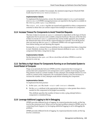 Oracle Process Manager and Notification Server Best Practices


              component with a number. For example, the standard output log for OracleAS Web
              Cache may be WebCache~WebCacheAdmin~1.

              Implementation Details
              To implement this best practice, review the standard output (stdout) and standard
              error (stderr) of OPMN managed processes are reported in the log file in available in
              the ORACLE_HOME/opmn/logs directory.
              The stdout and stderr log files are reused and appended to when a component is
              restarted so these files can contain output from multiple invocations of a component.


2.2.4 Increase Timeout For Components to Avoid Timed-Out Requests
              The time it takes to execute an opmnctl command is dependent on the type of Oracle
              Application Server process and available computer hardware. Because of this the time
              it takes to execute an opmnctl command may not be readily apparent. For example,
              the default start time out for OC4J is approximately five minutes. If an OC4J process
              does not start-up after an opmnctl command, OPMN will wait approximately an
              hour before timing out and aborting the request.
              Increase the start element timeout attribute for the component that takes a long time
              to start. Similarly, increase the stop element timeout attribute in opmn.xml for the
              component that takes a long time to stop.

              Implementation Details
              Set the timeout in the opmn.xml file at a level that will allow OPMN to wait for
              process to come up.


2.2.5 Set Retry to High Values For Components Running on an Overloaded System to
Avoid Restart of Computer
              Pings occur periodically between OPMN and the components that it manages to
              ensure that each component is not unresponsive and is capable of servicing requests.
              Ping failures result in a certain number of retry attempts and multiple failures in a row
              result in a restart of the component. On overloaded systems, it may be necessary to
              increase the number of retry attempts made before restarting the component.

              Implementation Details
              To implement this best practice:
              1.   In the opmn.xml file, locate <start> and <restart> elements.
              2.   Set the retry attribute in the appropriate element to a value greater than what is
                   needed for the component to be pinged successfully.
                   This attribute specifies the number of times to retry a ping attempt before a
                   component is considered hung.


2.2.6 Leverage Additional Logging to Aid in Debugging
              OPMN provides different levels of logging. In a typical production mode, set the log
              level to the minimum level. When you are having a problem related to OPMN, prior to
              contacting Oracle Support, try leveraging additional logging to aid in debugging the
              problem.
              OPMN provides different levels of logging. In a typical production mode, set the log
              level to a minimum.


                                                                          Management and Monitoring        2-9
 