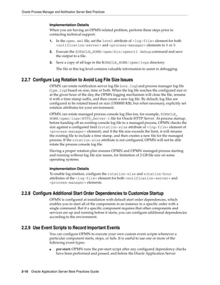 Oracle Process Manager and Notification Server Best Practices


                    Implementation Details
                    When you are having an OPMN-related problem, perform these steps prior to
                    contacting technical support:
                    1.   In the opmn.xml file, set the level attribute of <log-file> element for both
                         <notification-server> and <process-manager> elements to 8 or 9.
                    2.   Execute the $ORACLE_HOME/opmn/bin/opmnctl debug command and save
                         the output to a file.
                    3.   Save a copy of all logs in the $ORACLE_HOME/opmn/logs directory.
                         The file at this log level contains valuable information to assist in debugging.


2.2.7 Configure Log Rotation to Avoid Log File Size Issues
                    OPMN can rotate notification server log file (ons.log) and process manager log file
                    (ipm.log) based on size, time or both. When the log file reaches the configured size or
                    at the given hour of the day, the OPMN logging mechanism will close the file, rename
                    it with a time stamp suffix, and then create a new log file. By default, log files are
                    configured to be rotated based on size (1500000 KB), but when necessary, explicitly set
                    rotation attributes for your environment.
                    OPMN can rotate managed process console log files too, for example, $ORACLE_
                    HOME/opmn/logs/HTTP_Server~1 file for Oracle HTTP Server. At process startup,
                    before handing off an existing console log file to a managed process, OPMN checks the
                    size against a configured limit (rotation-size attribute of <log-file> element of
                    <process-manager> element), and if the file size exceeds the limit, it will rename
                    the existing file to include a time stamp, and then creates a new file for the managed
                    process. If the rotation-size attribute is not configured, OPMN will not be able
                    rotate the process console log file.
                    Having a proper rotation plan ensures OPMN and OPMN managed process starting
                    and running without log file size issues, for limitation of 2 GB file size on some
                    operating systems.

                    Implementation Details
                    To enable log rotation, configure the rotation-size and rotation-hour
                    attributes of the <log-file> element for both <notification-server> and
                    <process-manager> elements.


2.2.8 Configure Additional Start Order Dependencies to Customize Startup
                    OPMN is configured at installation with default start order dependencies, which
                    enables you to start all of the components in an instance in a specific order with a
                    single command. But if a specific component requires that other components and
                    services are up and running before it starts, you can configure additional dependencies
                    according to the environment.


2.2.9 Use Event Scripts to Record Important Events
                    You can configure OPMN to execute your own custom event scripts whenever a
                    particular component starts, stops, or fails. It is useful to use one or more of the
                    following event types:
                    ■    pre-start: OPMN runs the pre-start script after any configured dependency checks
                         have been performed and passed, and before the Oracle Application Server




2-10 Oracle Application Server Best Practices Guide
 