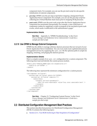 Distributed Configuration Management Best Practices


                 component starts. For example, you can use the pre-start script for site-specific
                 initialization of external components.
             ■   pre-stop: OPMN runs the pre-stop script before stopping a designated Oracle
                 Application Server component. For example, you can use the pre-stop script for
                 collecting Java Virtual Machine stack traces prior to stopping OC4J processes.
             ■   post-crash: OPMN runs the post-crash script after the Oracle Application Server
                 component has terminated unexpectedly. For example, a user could learn of
                 component crashes by supplying a script or program to be executed at post-crash
                 events, which sends a notification to the administrator's pager."

             Implementation Details

                     See Also: Appendix A, "OPMN Troubleshooting," in the Oracle
                     Process Manager and Notification Server Administrator’s Guide for a
                     sample pre-start script

2.2.10 Use OPMN to Manage External Components
             OPMN has the ability to manage arbitrary daemon processes that are not part of your
             Oracle Application Server installation. You can even create more sophisticated process
             management services by supplying the opmn.xml file the optional paths to scripts for
             stopping, restarting, and pinging the daemon process.

             Implementation Details
             Here is a simple example of an opmn.xml configuration for a custom component. The
             following lines load and identify the custom process module:.
             <module path="%ORACLE_HOME%/opmn/lib/libopmncustom.so">
                <module-id id="CUSTOM" />
             </module>

             The following lines represent the minimum configuration for a custom process:
             <ias-component id="Custom">
                <process-type id="Custom" module-id="CUSTOM">
                   <process-set id="Custom" numprocs="1">
                      <module-data>
                         <category id="start-parameters">
                            <data id="start-executable" value="Your start executable here" />
                         </category>
                      </module-data>
                   </process-set>
                </process-type>
             </ias-component>


                     See Also: Chapter 15, "Configuring Custom Process," in the Oracle
                     Process Manager and Notification Server Administrator’s Guide for a
                     sample pre-start script


2.3 Distributed Configuration Management Best Practices
             This section describes best practices for Distributed Configuration Management
             (DCM). It contains the following topics:
             ■   Section 2.3.1, "Use DCM Archiving to Take Snapshots of Configuration"



                                                                      Management and Monitoring 2-11
 