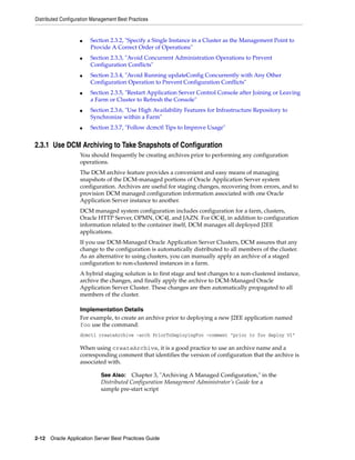 Distributed Configuration Management Best Practices


                    ■    Section 2.3.2, "Specify a Single Instance in a Cluster as the Management Point to
                         Provide A Correct Order of Operations"
                    ■    Section 2.3.3, "Avoid Concurrent Administration Operations to Prevent
                         Configuration Conflicts"
                    ■    Section 2.3.4, "Avoid Running updateConfig Concurrently with Any Other
                         Configuration Operation to Prevent Configuration Conflicts"
                    ■    Section 2.3.5, "Restart Application Server Control Console after Joining or Leaving
                         a Farm or Cluster to Refresh the Console"
                    ■    Section 2.3.6, "Use High Availability Features for Infrastructure Repository to
                         Synchronize within a Farm"
                    ■    Section 2.3.7, "Follow dcmctl Tips to Improve Usage"


2.3.1 Use DCM Archiving to Take Snapshots of Configuration
                    You should frequently be creating archives prior to performing any configuration
                    operations.
                    The DCM archive feature provides a convenient and easy means of managing
                    snapshots of the DCM-managed portions of Oracle Application Server system
                    configuration. Archives are useful for staging changes, recovering from errors, and to
                    provision DCM managed configuration information associated with one Oracle
                    Application Server instance to another.
                    DCM managed system configuration includes configuration for a farm, clusters,
                    Oracle HTTP Server, OPMN, OC4J, and JAZN. For OC4J, in addition to configuration
                    information related to the container itself, DCM manages all deployed J2EE
                    applications.
                    If you use DCM-Managed Oracle Application Server Clusters, DCM assures that any
                    change to the configuration is automatically distributed to all members of the cluster.
                    As an alternative to using clusters, you can manually apply an archive of a staged
                    configuration to non-clustered instances in a farm.
                    A hybrid staging solution is to first stage and test changes to a non-clustered instance,
                    archive the changes, and finally apply the archive to DCM-Managed Oracle
                    Application Server Cluster. These changes are then automatically propagated to all
                    members of the cluster.

                    Implementation Details
                    For example, to create an archive prior to deploying a new J2EE application named
                    foo use the command:
                    dcmctl createArchive -arch PriorToDeployingFoo -comment "prior to foo deploy V1"

                    When using createArchive, it is a good practice to use an archive name and a
                    corresponding comment that identifies the version of configuration that the archive is
                    associated with.

                             See Also: Chapter 3, "Archiving A Managed Configuration," in the
                             Distributed Configuration Management Administrator’s Guide for a
                             sample pre-start script




2-12 Oracle Application Server Best Practices Guide
 