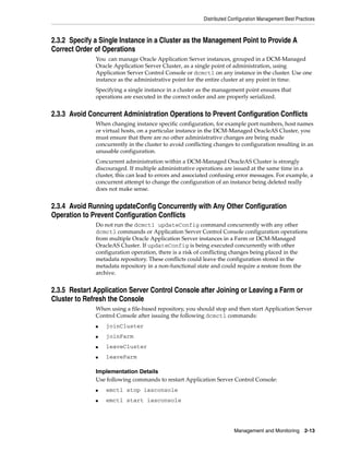 Distributed Configuration Management Best Practices



2.3.2 Specify a Single Instance in a Cluster as the Management Point to Provide A
Correct Order of Operations
              You can manage Oracle Application Server instances, grouped in a DCM-Managed
              Oracle Application Server Cluster, as a single point of administration, using
              Application Server Control Console or dcmctl on any instance in the cluster. Use one
              instance as the administrative point for the entire cluster at any point in time.
              Specifying a single instance in a cluster as the management point ensures that
              operations are executed in the correct order and are properly serialized.


2.3.3 Avoid Concurrent Administration Operations to Prevent Configuration Conflicts
              When changing instance specific configuration, for example port numbers, host names
              or virtual hosts, on a particular instance in the DCM-Managed OracleAS Cluster, you
              must ensure that there are no other administrative changes are being made
              concurrently in the cluster to avoid conflicting changes to configuration resulting in an
              unusable configuration.
              Concurrent administration within a DCM-Managed OracleAS Cluster is strongly
              discouraged. If multiple administrative operations are issued at the same time in a
              cluster, this can lead to errors and associated confusing error messages. For example, a
              concurrent attempt to change the configuration of an instance being deleted really
              does not make sense.


2.3.4 Avoid Running updateConfig Concurrently with Any Other Configuration
Operation to Prevent Configuration Conflicts
              Do not run the dcmctl updateConfig command concurrently with any other
              dcmctl commands or Application Server Control Console configuration operations
              from multiple Oracle Application Server instances in a Farm or DCM-Managed
              OracleAS Cluster. If updateConfig is being executed concurrently with other
              configuration operation, there is a risk of conflicting changes being placed in the
              metadata repository. These conflicts could leave the configuration stored in the
              metadata repository in a non-functional state and could require a restore from the
              archive.


2.3.5 Restart Application Server Control Console after Joining or Leaving a Farm or
Cluster to Refresh the Console
              When using a file-based repository, you should stop and then start Application Server
              Control Console after issuing the following dcmctl commands:
              ■   joinCluster
              ■   joinFarm
              ■   leaveCluster
              ■   leaveFarm

              Implementation Details
              Use following commands to restart Application Server Control Console:
              ■   emctl stop iasconsole
              ■   emctl start iasconsole




                                                                       Management and Monitoring 2-13
 