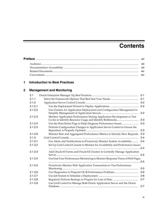Contents

Preface ............................................................................................................................................................... xiii
        Audience.....................................................................................................................................................   xiii
        Documentation Accessibility ...................................................................................................................                 xiii
        Related Documents ...................................................................................................................................           xiv
        Conventions ...............................................................................................................................................     xiv

1       Introduction to Best Practices

2       Management and Monitoring
        2.1     Oracle Enterprise Manager 10g Best Practices........................................................................ 2-1
        2.1.1      Select the Framework Options That Best Suit Your Needs ........................................... 2-1
        2.1.2      Application Server Control Console ................................................................................. 2-2
        2.1.2.1         Use the Deployment Wizard to Deploy Applications ............................................ 2-2
        2.1.2.2         Use Clusters for Application Deployment and Configuration Management to
                        Simplify Management of Application Servers ......................................................... 2-2
        2.1.2.3         Monitor Application Performance During Application Development or Test
                        Cycles to Identify Resource Usage and Identify Bottlenecks................................. 2-3
        2.1.2.4         Use the Host Home Page to Help Diagnose Performance Issues.......................... 2-3
        2.1.2.5         Perform Configuration Changes in Application Server Control to Ensure the
                        Repository is Properly Updated................................................................................. 2-3
        2.1.2.6         Monitor Rate and Aggregated Performance Metrics to Identify Slow Requests 2-3
        2.1.3      Grid Control Console .......................................................................................................... 2-4
        2.1.3.1         Use Alerts and Notifications to Proactively Monitor System Availability .......... 2-4
        2.1.3.2         Set Up Grid Control Console to Monitor for Availability and Performance Issues
                        ............................................................................................................................................2-4
        2.1.3.3         Add OracleAS Farms and OracleAS Clusters to Centrally Manage Application
                        Server.............................................................................................................................. 2-5
        2.1.3.4         Use End-User Performance Monitoring to Monitor Response Times of Web Pages
                        .............................................................................................................................. 2-5
        2.1.3.5         Proactively Monitor Web Application Transactions to Test Performance
                        Monitoring..................................................................................................................... 2-5
        2.1.3.6         Use Diagnostics to Pinpoint OC4J Performance Problems .................................... 2-6
        2.1.3.7         Use Job System to Schedule a Deployment .............................................................. 2-6
        2.1.3.8         Regularly Perform Backups to Prepare for Loss of Data........................................ 2-7
        2.1.3.9         Use Grid Control to Manage Both Oracle Application Server and the Oracle
                        Database......................................................................................................................... 2-7



                                                                                                                                                                          iii
 