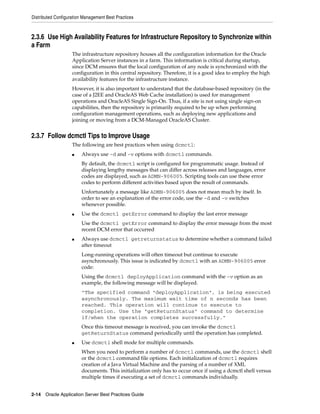 Distributed Configuration Management Best Practices



2.3.6 Use High Availability Features for Infrastructure Repository to Synchronize within
a Farm
                    The infrastructure repository houses all the configuration information for the Oracle
                    Application Server instances in a farm. This information is critical during startup,
                    since DCM ensures that the local configuration of any node is synchronized with the
                    configuration in this central repository. Therefore, it is a good idea to employ the high
                    availability features for the infrastructure instance.
                    However, it is also important to understand that the database-based repository (in the
                    case of a J2EE and OracleAS Web Cache installation) is used for management
                    operations and OracleAS Single Sign-On. Thus, if a site is not using single sign-on
                    capabilities, then the repository is primarily required to be up when performing
                    configuration management operations, such as deploying new applications and
                    joining or moving from a DCM-Managed OracleAS Cluster.


2.3.7 Follow dcmctl Tips to Improve Usage
                    The following are best practices when using dcmctl:
                    ■    Always use -d and -v options with dcmctl commands.
                         By default, the dcmctl script is configured for programmatic usage. Instead of
                         displaying lengthy messages that can differ across releases and languages, error
                         codes are displayed, such as ADMN-906005. Scripting tools can use these error
                         codes to perform different activities based upon the result of commands.
                         Unfortunately a message like ADMN-906005 does not mean much by itself. In
                         order to see an explanation of the error code, use the -d and -v switches
                         whenever possible.
                    ■    Use the dcmctl getError command to display the last error message
                         Use the dcmctl getError command to display the error message from the most
                         recent DCM error that occurred
                    ■    Always use dcmctl getreturnstatus to determine whether a command failed
                         after timeout
                         Long-running operations will often timeout but continue to execute
                         asynchronously. This issue is indicated by dcmctl with an ADMN-906005 error
                         code:
                         Using the dcmctl deployApplication command with the -v option as an
                         example, the following message will be displayed.
                         "The specified command "deployApplication", is being executed
                         asynchronously. The maximum wait time of n seconds has been
                         reached. This operation will continue to execute to
                         completion. Use the "getReturnStatus" command to determine
                         if/when the operation completes successfully."
                         Once this timeout message is received, you can invoke the dcmctl
                         getReturnStatus command periodically until the operation has completed.
                    ■    Use dcmctl shell mode for multiple commands.
                         When you need to perform a number of dcmctl commands, use the dcmctl shell
                         or the dcmctl command file options. Each initialization of dcmctl requires
                         creation of a Java Virtual Machine and the parsing of a number of XML
                         documents. This initialization only has to occur once if using a dcmctl shell versus
                         multiple times if executing a set of dcmctl commands individually.


2-14 Oracle Application Server Best Practices Guide
 