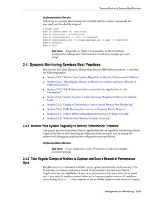 Dynamic Monitoring Services Best Practices


              Implementation Details
              Following is a sample shell session in which the shell is started, commands are
              executed, and the shell is stopped.
              % dcmctl shell
              dcmctl> createcluster -cl testcluster
              dcmctl> joincluster -cl testcluster
              dcmctl> createcomponent -ct oc4j -co component1
              dcmctl> deployapplication -f /stage/apps/app1.ear -a app1 -co component1
              dcmctl> getstate
              dcmctl> exit

                      See Also:   Appendix A, "dcmctl Commands," in the Distributed
                      Configuration Management Administrator’s Guide for a sample pre-start
                      script


2.4 Dynamic Monitoring Services Best Practices
              This section describes Dynamic Monitoring Services (DMS) best practices. It includes
              the following topics:
              ■   Section 2.4.1, "Monitor Your System Regularly to Identify Performance Problems"
              ■   Section 2.4.2, "Take Regular Dumps of Metrics to Capture and Save a Record of
                  Performance Data"
              ■   Section 2.4.3, "Add Performance Instrumentation to Application to Aid
                  Developers"
              ■   Section 2.4.4, "Isolate Expensive Intervals Using PhaseEvent Metrics to Validate
                  Code"
              ■   Section 2.4.5, "Organize Performance Data to Avoid Metrics Not Displaying"
              ■   Section 2.4.6, "DMS Naming Conventions to Improve Metric Reports"
              ■   Section 2.4.7, "Follow DMS Coding Recommendations to Improve Code"
              ■   Section 2.4.8, "Validate New Metrics to Verify Accuracy"


2.4.1 Monitor Your System Regularly to Identify Performance Problems
              It is a good practice to monitor Oracle Application Server regularly. Monitoring Oracle
              Application Server and obtaining performance data can assist you in tuning the
              system and debugging applications with performance problems.

              Implementation Details

                      See Also: Oracle Application Server Performance Guide for available
                      monitoring tools

2.4.2 Take Regular Dumps of Metrics to Capture and Save a Record of Performance
Data
              Run the dmstool command with the -dump option periodically, such as every 15 to
              20 minutes, to capture and save a record of performance data for your Oracle
              Application Server installation. If you save performance data over time, it can assist
              you if you need to analyze system behavior to improve performance or if problems
              occur. Using dmstool -dump reports all the available metrics on the standard output.



                                                                     Management and Monitoring 2-15
 