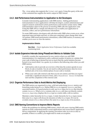Dynamic Monitoring Services Best Practices


                    The -dump option also supports the format=xml query. Using this query at the end
                    of the command line supplies the metric output in XML format.


2.4.3 Add Performance Instrumentation to Application to Aid Developers
                    Consider instrumenting applications with DMS metrics. Adding performance
                    instrumentation to Java applications will help developers, system administrators and
                    support analysts understand system performance and monitor system status. DMS
                    instrumentation refers to the process of inserting DMS calls into application code.
                    Using the DMS API is a simple and efficient way to enable your application to
                    measure, collect, and save performance information.
                    To create DMS metrics, developers add calls that notify DMS when events occur, when
                    important intervals begin and end, or when pre-computed values change their state.
                    At runtime, DMS stores performance information, called DMS metrics, in memory and
                    enables you to save or view the metrics.

                    Implementation Details

                             See Also: Oracle Application Server Performance Guide for available
                             monitoring tools

2.4.4 Isolate Expensive Intervals Using PhaseEvent Metrics to Validate Code
                    Carefully consider the requirements for new metrics when you add DMS
                    instrumentation. It is important to add a sufficient number of metrics to validate that
                    your code is behaving as desired but not so much that the useful statistics become
                    buried in too much detail. As a guide, try to observe the following rules when you add
                    DMS metrics:
                    ■   Add metrics only to provide an overview of the time the system spends in your
                        block of code or module. You do not need to collect performance data for every
                        method call, or for every distinct phase of your code or module.
                    ■   When your code calls external code that you do not control, and that you expect
                        could take a significant amount of time, add a PhaseEvent Sensor to track the
                        start and the completion of the external code.


2.4.5 Organize Performance Data to Avoid Metrics Not Displaying
                    The DMS metrics are organized in a tree, with leaf nodes being Sensor metrics and
                    branching nodes being Nouns. Define DMS Nouns to organize Sensors and their
                    associated metrics. It is good practice to only use Noun types for Nouns that directly
                    contain Sensors. When a Noun contains only Nouns, and does not directly contain
                    Sensors, AggreSpy displays the Noun type as a metric table, with no metrics.
                    Maintain a static hierarchy for Noun types. A static hierarchy for Noun types means
                    that some Noun types will always be ancestors of other Noun types. If it can be
                    avoided, ensure a Noun does not have the same Noun type as any of its ancestors.


2.4.6 DMS Naming Conventions to Improve Metric Reports
                    Follow the guidelines for defining DMS names, which aids users viewing DMS metric
                    reports to easily understand metrics across applications and across Oracle Application
                    Server components. In applying the naming convention rules, try to be as clear as
                    possible, if there is a conflict, you might need to make an exception.




2-16 Oracle Application Server Best Practices Guide
 