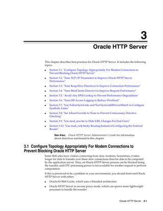 3
                                                    Oracle HTTP Server

           This chapter describes best practices for Oracle HTTP Server. It includes the following
           topics:
           ■   Section 3.1, "Configure Topology Appropriately For Modem Connections to
               Prevent Blocking Oracle HTTP Server"
           ■   Section 3.2, "Tune TCP/IP Parameters to Improve Oracle HTTP Server
               Performance"
           ■   Section 3.3, "Tune KeepAlive Directives to Improve Connection Performance"
           ■   Section 3.4, "Tune MaxClients Directive to Improve Request Performance"
           ■   Section 3.5, "Avoid Any DNS Lookup to Prevent Performance Degradation"
           ■   Section 3.6, "Tune Off Access Logging to Reduce Overhead"
           ■   Section 3.7, "Use FollowSymLinks and Not SymLinkIfOwnerMatch to Configure
               Symbolic Links"
           ■   Section 3.8, "Set AllowOverride to None to Prevent Unnecessary Directive
               Checking"
           ■   Section 3.9, "Use mod_rewrite to Hide URL Changes For End-Users"
           ■   Section 3.10, "Use mod_oc4j Sticky Routing Instead of Configuring the External
               Router"

                   See Also: Oracle HTTP Server Administrator’s Guide for information
                   about directives mentioned in this chapter


3.1 Configure Topology Appropriately For Modem Connections to
Prevent Blocking Oracle HTTP Server
           Some Web sites have visitors connecting from slow modems. Sometimes, it takes
           longer for data to transfer over these slow connections than for data to be computed
           by the application server. Thus, an Oracle HTTP Server process can be blocked doing
           the transfer, and CPU processing power is not available for another request to perform
           computation.
           If this is perceived to be a problem in your environment, you should front-end Oracle
           HTTP Server with either:
           ■   OracleAS Web Cache, which uses a threaded architecture
           ■   Oracle HTTP Server in reverse proxy mode, which can spawn more lightweight
               processes to handle the transfer



                                                                           Oracle HTTP Server 3-1
 
