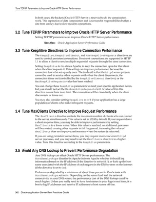 Tune TCP/IP Parameters to Improve Oracle HTTP Server Performance


                   In both cases, the backend Oracle HTTP Server is reserved to do the computation
                   work. This separation of data computation and data transfer responsibilities buffers a
                   site from latency due to slow modem connections.


3.2 Tune TCP/IP Parameters to Improve Oracle HTTP Server Performance
                   Setting TCP/IP parameters can improve Oracle HTTP Server performance.

                            See Also:    Oracle Application Server Performance Guide


3.3 Tune KeepAlive Directives to Improve Connection Performance
                   The KeepAlive, KeepAliveTimeout, and MaxKeepAliveRequests directives are
                   used to control persistent connections. Persistent connections are supported in HTTP
                   1.1 to allow a client to send multiple sequential requests through the same connection.
                   Setting KeepAlive to On allows Apache to keep the connection open for that client
                   when the client requests it. This setting can improve performance, because the
                   connection has to be set up only once. The trade-off is that the httpd server process
                   cannot be used to service other requests until either the client disconnects, the
                   connection times out (controlled by the KeepAliveTimeout directive), or the
                   MaxKeepAliveRequests value has been reached.
                   You can change these KeepAlive parameters to meet your specific application needs,
                   but you should not set the MaxKeepAliveRequests to 0. A value of 0 in this
                   directive means there is no limit. The connection will be closed only when the client
                   disconnects or times out.
                   You may also consider setting KeepAlive to Off if your application has a large
                   population of clients who make infrequent requests.


3.4 Tune MaxClients Directive to Improve Request Performance
                   The MaxClients directive controls the maximum number of clients who can connect
                   to the server simultaneously. This value is set to 1024 by default. If your requests have
                   a short response time, you may be able to improve performance by setting
                   MaxClients to a lower value. When this value is reached, no additional processes
                   will be created, causing other requests to fail. In general, increasing the value of
                   MaxClients does not improve performance when the system is saturated.
                   If you are using persistent connections, you may require more concurrent httpd
                   server processes, and you may need to set the MaxClients directive to a higher
                   value. Tune this directive according to the KeepAlive parameters.


3.5 Avoid Any DNS Lookup to Prevent Performance Degradation
                   Any DNS lookup can affect Oracle HTTP Server performance. The
                   HostNameLookups directive in Apache informs Apache whether it should log
                   information based on the IP address (if the directive is set to Off), or look up the host
                   name associated with the IP address of each request in the DNS system on the Internet
                   (if the directive is set to On).
                   Performance degraded by a minimum of about three percent in Oracle tests with
                   HostNameLookups set to On. Depending on the server load and the network
                   connectivity to your DNS server, the performance cost of the DNS lookup could be
                   much higher. Unless you really need to have host names in your logs in real time, it is
                   best to log IP addresses and resolve IP addresses to host names off-line.


3-2 Oracle Application Server Best Practices Guide
 
