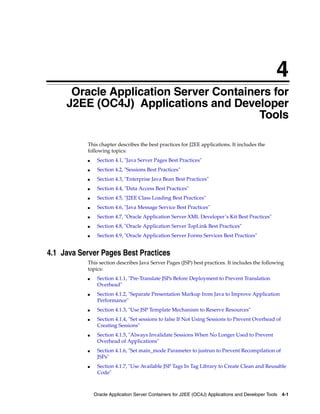 4
      Oracle Application Server Containers for
     J2EE (OC4J) Applications and Developer
                                        Tools

           This chapter describes the best practices for J2EE applications. It includes the
           following topics:
           ■    Section 4.1, "Java Server Pages Best Practices"
           ■    Section 4.2, "Sessions Best Practices"
           ■    Section 4.3, "Enterprise Java Bean Best Practices"
           ■    Section 4.4, "Data Access Best Practices"
           ■    Section 4.5, "J2EE Class Loading Best Practices"
           ■    Section 4.6, "Java Message Service Best Practices"
           ■    Section 4.7, "Oracle Application Server XML Developer’s Kit Best Practices"
           ■    Section 4.8, "Oracle Application Server TopLink Best Practices"
           ■    Section 4.9, "Oracle Application Server Forms Services Best Practices"


4.1 Java Server Pages Best Practices
           This section describes Java Server Pages (JSP) best practices. It includes the following
           topics:
           ■    Section 4.1.1, "Pre-Translate JSPs Before Deployment to Prevent Translation
                Overhead"
           ■    Section 4.1.2, "Separate Presentation Markup from Java to Improve Application
                Performance"
           ■    Section 4.1.3, "Use JSP Template Mechanism to Reserve Resources"
           ■    Section 4.1.4, "Set sessions to false If Not Using Sessions to Prevent Overhead of
                Creating Sessions"
           ■    Section 4.1.5, "Always Invalidate Sessions When No Longer Used to Prevent
                Overhead of Applications"
           ■    Section 4.1.6, "Set main_mode Parameter to justrun to Prevent Recompilation of
                JSPs"
           ■    Section 4.1.7, "Use Available JSP Tags In Tag Library to Create Clean and Reusable
                Code"



               Oracle Application Server Containers for J2EE (OC4J) Applications and Developer Tools 4-1
 