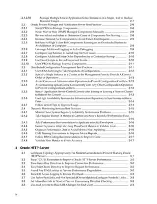 2.1.3.10          Manage Multiple Oracle Application Server Instances on a Single Host to Reduce
                       Resource Usages ........................................................................................................... 2-7
     2.2    Oracle Process Manager and Notification Server Best Practices ......................................... 2-8
     2.2.1      Start OPMN to Manage Components............................................................................... 2-8
     2.2.2      Never Start or Stop OPMN Managed Components Manually ..................................... 2-8
     2.2.3      Review stdout and stderr to Determine Cause of Components Not Starting ............ 2-8
     2.2.4      Increase Timeout For Components to Avoid Timed-Out Requests............................. 2-9
     2.2.5      Set Retry to High Values For Components Running on an Overloaded System to
                Avoid Restart of Computer ................................................................................................ 2-9
     2.2.6      Leverage Additional Logging to Aid in Debugging ...................................................... 2-9
     2.2.7      Configure Log Rotation to Avoid Log File Size Issues ............................................... 2-10
     2.2.8      Configure Additional Start Order Dependencies to Customize Startup ................. 2-10
     2.2.9      Use Event Scripts to Record Important Events ............................................................ 2-10
     2.2.10     Use OPMN to Manage External Components.............................................................. 2-11
     2.3    Distributed Configuration Management Best Practices..................................................... 2-11
     2.3.1      Use DCM Archiving to Take Snapshots of Configuration ......................................... 2-12
     2.3.2      Specify a Single Instance in a Cluster as the Management Point to Provide A Correct
                Order of Operations ......................................................................................................... 2-13
     2.3.3      Avoid Concurrent Administration Operations to Prevent Configuration Conflicts 2-13
     2.3.4      Avoid Running updateConfig Concurrently with Any Other Configuration Operation
                to Prevent Configuration Conflicts ................................................................................ 2-13
     2.3.5      Restart Application Server Control Console after Joining or Leaving a Farm or Cluster
                to Refresh the Console ..................................................................................................... 2-13
     2.3.6      Use High Availability Features for Infrastructure Repository to Synchronize within a
                Farm .................................................................................................................................... 2-14
     2.3.7      Follow dcmctl Tips to Improve Usage........................................................................... 2-14
     2.4    Dynamic Monitoring Services Best Practices....................................................................... 2-15
     2.4.1      Monitor Your System Regularly to Identify Performance Problems ........................ 2-15
     2.4.2      Take Regular Dumps of Metrics to Capture and Save a Record of Performance Data
                 ............................................................................................................................................. 2-15
     2.4.3      Add Performance Instrumentation to Application to Aid Developers .................... 2-16
     2.4.4      Isolate Expensive Intervals Using PhaseEvent Metrics to Validate Code................ 2-16
     2.4.5      Organize Performance Data to Avoid Metrics Not Displaying................................. 2-16
     2.4.6      DMS Naming Conventions to Improve Metric Reports ............................................. 2-16
     2.4.7      Follow DMS Coding Recommendations to Improve Code........................................ 2-17
     2.4.8      Validate New Metrics to Verify Accuracy .................................................................... 2-17

3 Oracle HTTP Server
     3.1         Configure Topology Appropriately For Modem Connections to Prevent Blocking Oracle
                 HTTP Server ................................................................................................................................ 3-1
     3.2         Tune TCP/IP Parameters to Improve Oracle HTTP Server Performance.......................... 3-2
     3.3         Tune KeepAlive Directives to Improve Connection Performance ...................................... 3-2
     3.4         Tune MaxClients Directive to Improve Request Performance............................................. 3-2
     3.5         Avoid Any DNS Lookup to Prevent Performance Degradation ......................................... 3-2
     3.6         Tune Off Access Logging to Reduce Overhead...................................................................... 3-3
     3.7         Use FollowSymLinks and Not SymLinkIfOwnerMatch to Configure Symbolic Links ... 3-3
     3.8         Set AllowOverride to None to Prevent Unnecessary Directive Checking ......................... 3-3
     3.9         Use mod_rewrite to Hide URL Changes For End-Users ...................................................... 3-3


iv
 