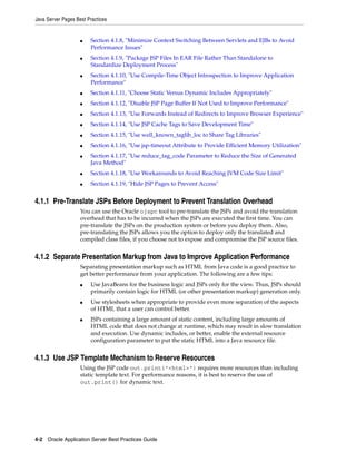 Java Server Pages Best Practices


                    ■   Section 4.1.8, "Minimize Context Switching Between Servlets and EJBs to Avoid
                        Performance Issues"
                    ■   Section 4.1.9, "Package JSP Files In EAR File Rather Than Standalone to
                        Standardize Deployment Process"
                    ■   Section 4.1.10, "Use Compile-Time Object Introspection to Improve Application
                        Performance"
                    ■   Section 4.1.11, "Choose Static Versus Dynamic Includes Appropriately"
                    ■   Section 4.1.12, "Disable JSP Page Buffer If Not Used to Improve Performance"
                    ■   Section 4.1.13, "Use Forwards Instead of Redirects to Improve Browser Experience"
                    ■   Section 4.1.14, "Use JSP Cache Tags to Save Development Time"
                    ■   Section 4.1.15, "Use well_known_taglib_loc to Share Tag Libraries"
                    ■   Section 4.1.16, "Use jsp-timeout Attribute to Provide Efficient Memory Utilization"
                    ■   Section 4.1.17, "Use reduce_tag_code Parameter to Reduce the Size of Generated
                        Java Method"
                    ■   Section 4.1.18, "Use Workarounds to Avoid Reaching JVM Code Size Limit"
                    ■   Section 4.1.19, "Hide JSP Pages to Prevent Access"


4.1.1 Pre-Translate JSPs Before Deployment to Prevent Translation Overhead
                    You can use the Oracle ojspc tool to pre-translate the JSPs and avoid the translation
                    overhead that has to be incurred when the JSPs are executed the first time. You can
                    pre-translate the JSPs on the production system or before you deploy them. Also,
                    pre-translating the JSPs allows you the option to deploy only the translated and
                    compiled class files, if you choose not to expose and compromise the JSP source files.


4.1.2 Separate Presentation Markup from Java to Improve Application Performance
                    Separating presentation markup such as HTML from Java code is a good practice to
                    get better performance from your application. The following are a few tips:
                    ■   Use JavaBeans for the business logic and JSPs only for the view. Thus, JSPs should
                        primarily contain logic for HTML (or other presentation markup) generation only.
                    ■   Use stylesheets when appropriate to provide even more separation of the aspects
                        of HTML that a user can control better.
                    ■   JSPs containing a large amount of static content, including large amounts of
                        HTML code that does not change at runtime, which may result in slow translation
                        and execution. Use dynamic includes, or better, enable the external resource
                        configuration parameter to put the static HTML into a Java resource file.


4.1.3 Use JSP Template Mechanism to Reserve Resources
                    Using the JSP code out.print("<html>") requires more resources than including
                    static template text. For performance reasons, it is best to reserve the use of
                    out.print() for dynamic text.




4-2 Oracle Application Server Best Practices Guide
 