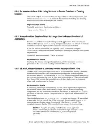 Java Server Pages Best Practices



4.1.4 Set sessions to false If Not Using Sessions to Prevent Overhead of Creating
Sessions
              The default for JSPs is session="true". If your JSPs do not use any sessions, you
              should set session="false" to eliminate the overhead of creating and releasing
              these internal sessions created by the JSP runtime.

              Implementation Details
              To disable sessions, set the directive as follows:
              <%@page session="false" %>



4.1.5 Always Invalidate Sessions When No Longer Used to Prevent Overhead of
Applications
              Sessions add performance overhead to your Web applications. Each session is an
              instance of the javax.servlet.http.HttpSession class. The amount of memory
              used for each session depends on the size of the session objects created.
              If you use sessions, ensure that you explicitly cancel each session using the
              invalidate() method to release the memory occupied by each session when you no
              longer need it.
              The default session timeout for OC4J is 30 minutes.

              Implementation Details
              To change this timeout for a specific application, set the <session-timeout>
              parameter in the <session-config> element of the web.xml file.


4.1.6 Set main_mode Parameter to justrun to Prevent Recompilation of JSPs
              The Oracle JSP configuration parameter main_mode determines whether classes are
              automatically reloaded or JSPs are automatically recompiled. In a deployment
              environment set main_mode to a value of justrun. The runtime dispatcher does not
              perform any timestamp checking, so there is no recompilation of JSPs or reloading of
              Java classes. This mode is the most efficient mode for a deployment environment
              where code is not expected to change.

              Implementation Details
              If comparing timestamps is unnecessary, as is the case in a production deployment
              environment where source code does not change, you can avoid all timestamp
              comparisons and any possible re-translations and reloads by setting the main_mode
              parameter to the value justrun. Using this value can improve the performance of JSP
              applications.
              Note that before you set main_mode to justrun, make sure that the JSP is compiled
              at least once. You can compile the JSP by invoking it through a Web browser or by
              running your application (using the recompile value for main_mode). This
              compilation assures that the JSP is compiled before you set the justrun flag.

                      See Also: Chapter 3, "Getting Started," in the Oracle Application
                      Server Containers for J2EE Support for JavaServer Pages Developer’s Guide
                      for further information about the main_mode configuration
                      parameter




                Oracle Application Server Containers for J2EE (OC4J) Applications and Developer Tools 4-3
 