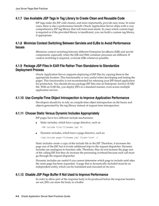 Java Server Pages Best Practices



4.1.7 Use Available JSP Tags In Tag Library to Create Clean and Reusable Code
                    JSP tags make the JSP code cleaner, and more importantly, provide easy reuse. In some
                    cases, there is also a performance benefit. Oracle Application Server ships with a very
                    comprehensive JSP tag library that will meet most needs. In cases where custom logic
                    is required or if the provided library is insufficient, you can build a custom tag library,
                    if appropriate.


4.1.8 Minimize Context Switching Between Servlets and EJBs to Avoid Performance
Issues
                    Minimize context switching between different Enterprise JavaBeans (EJB) and servlet
                    components, especially when the EJB and Web container processes are different. If
                    context switching is required, co-locate EJBs whenever possible.


4.1.9 Package JSP Files In EAR File Rather Than Standalone to Standardize
Deployment Process
                    Oracle Application Server supports deploying of JSP files by copying them to the
                    appropriate location. This functionality is very useful when developing and testing the
                    pages. This functionality is not recommended for releasing your JSP-based application
                    for production. You should always package JSP files into an Enterprise Archive (EAR)
                    file. With an EAR file, you deploy JSPs in a standard manner, even across multiple
                    application servers.


4.1.10 Use Compile-Time Object Introspection to Improve Application Performance
                    Developers should try to rely on compile-time object introspection on the beans and
                    objects generated by the tag library instead of request-time introspection.


4.1.11 Choose Static Versus Dynamic Includes Appropriately
                    JSP pages have two different include mechanisms:
                    ■   Static includes, which have a page directive, such as:
                          <%@ include file="filename.jsp" %>

                    ■   Dynamic includes, which have a page directive, such as:
                        <jsp:include page="filename.jsp" flush="true" />

                    Static includes create a copy of the include file in the JSP. Therefore, it increases the
                    page size of the JSP, but it avoids additional trips to the request dispatcher. Dynamic
                    includes are analogous to function calls. Therefore, they do not increase the page size
                    of the calling JSP, but they do increase the processing overhead because each call must
                    go through the request dispatcher.
                    Dynamic includes are useful if you cannot determine which page to include until after
                    the main page has been requested. A page that is dynamically included must be an
                    independent entity, which can be translated and executed on its own.


4.1.12 Disable JSP Page Buffer If Not Used to Improve Performance
                    In order to allow part of the response body to be produced before the response headers
                    are set, JSPs can store the body in a buffer.




4-4 Oracle Application Server Best Practices Guide
 