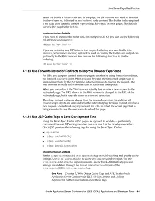 Java Server Pages Best Practices


              When the buffer is full or at the end of the page, the JSP runtime will send all headers
              that have been set, followed by any buffered body content. This buffer is also required
              if the page uses dynamic content type settings, forwards, or error pages. The default
              size of a JSP page buffer is 8 KB.

              Implementation Details
              If you need to increase the buffer size, for example to 20 KB, you can use the following
              JSP attribute and directive:
              <%@page buffer="20kb" %>

              If you are not using any JSP features that require buffering, you can disable it to
              improve performance; memory will not be used in creating the buffer, and output can
              go directly to the Web browser. You can use the following directive to disable
              buffering:
              <%@ page buffer="none" %>


4.1.13 Use Forwards Instead of Redirects to Improve Browser Experience
              For JSPs, you can pass control from one page to another by using forward or redirect,
              but forward is always faster. When you use forward, the forwarded target page is
              invoked internally by the JSP runtime, which continues to process the request. The
              Web browser is totally unaware that such an action has taken place.
              When you use redirect, the Web browser actually has to make a new request to the
              redirected page. The URL shown in the Web browser is changed to the URL of the
              redirected page, but it stays the same in a forward operation.
              Therefore, redirect is always slower than the forward operation. In addition, all
              request-scope objects are unavailable to the redirected page because redirect involves a
              new request. Use redirect only if you want the URL to reflect the actual page that is
              being executed in case the user wants to reload the page.


4.1.14 Use JSP Cache Tags to Save Development Time
              Using the Java Object Cache in JSP pages, as opposed to servlets, is particularly
              convenient because JSP code generation can save much of the development effort.
              Oracle JSP provides the following tags for using the Java Object Cache:
              ojsp:cache
              ■


              ■    ojsp:cacheXMLObj
              ■    ojsp:useCacheObj
              ■    ojsp:invalidateCache

              Implementation Details
              Set the ojsp:cacheXMLObj or ojsp:cache tag to enable caching and specify cache
              settings. Use ojsp:useCacheObj to cache any Java serializable object. Use the
              ojsp:invalidateCache tag to invalidate a cache block. Alternatively, you can
              arrange invalidation through the invalidateCache attribute of the
              ojsp:cacheXMLObj or ojsp:cache tag.

                       See Also:    Chapter 7, "Web Object Cache Tags and API," in the Oracle
                       Application Server Containers for J2EE JSP Tag Libraries and Utilities
                       Reference for further information about these tags



                  Oracle Application Server Containers for J2EE (OC4J) Applications and Developer Tools 4-5
 