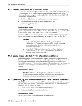 Java Server Pages Best Practices



4.1.15 Use well_known_taglib_loc to Share Tag Libraries
                    As an extension of standard JSP "well-known URI" functionality described in the JSP
                    1.2 specification, the OC4J JSP container supports the use of a shared tag library
                    directory where you can place tag library JAR files to be shared across multiple Web
                    applications. The benefits are:
                    ■   Avoidance of duplication of tag libraries between applications
                    ■   Easy maintenance, as the TLDs can be in a single JAR file
                    ■   Minimized application size

                    Implementation Details
                    The Oracle JSP configuration parameter well_known_taglib_loc configuration
                    parameter specifies the location of the shared tag library directory. The default location
                    is the ORACLE_HOME/j2ee/home/jsp/lib/taglib/ directory..
                    You must add the shared directory to the server-wide CLASSPATH by specifying it as a
                    library path element. The default location is set in the application.xml file.

                             See Also:
                             ■     Chapter 3, "Getting Started," in the Oracle Application Server
                                   Containers for J2EE Support for JavaServer Pages Developer’s Guide for
                                   further information about the well_known_taglib_loc
                                   configuration parameter
                             ■     Appendix B, "Additional Information," in the Oracle Application
                                   Server Containers for J2EE User’s Guide for further information
                                   about the application.xml file

4.1.16 Use jsp-timeout Attribute to Provide Efficient Memory Utilization
                    Resource utilization is a key factor for any efficient application. Oracle Application
                    Server provides the <orion-web-app> attribute jsp-timeout. The jsp-timeout
                    attribute specifies an integer value, in seconds, after which any JSP page will be
                    removed from memory if it has not been requested. This attribute frees up resources in
                    situations where some pages are called infrequently. The default value is 0 for no
                    timeout.

                    Implementation Details

                             See Also: Chapter 3, "Getting Started," in the Oracle Application
                             Server Containers for J2EE Support for JavaServer Pages Developer’s Guide
                             for further information about the jsp_timeout attribute

4.1.17 Use reduce_tag_code Parameter to Reduce the Size of Generated Java Method
                    The JVM limits the amount of code to 65536 bytes for each Java method. Sometimes, as
                    the JSPs grow larger, there is a possibility of hitting this limit. To reduce the size of
                    generated code for custom tag usage:
                    ■   Use the reduce_tag_code configuration parameter.
                    ■   Design smaller JSPs for your Web application.

                    Implementation Details
                    Set the reduce_tag_code configuration parameter in the:



4-6 Oracle Application Server Best Practices Guide
 