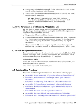 Sessions Best Practices


             ■    <orion-web-app> element in the OC4J global-web-application.xml file
                  to apply to all applications in an OC4J instance
             ■    <orion-web-app> element in the deployment-specific orion-web.xml file to
                  apply to a specific application

                      See Also: Chapter 3, "Getting Started," in the Oracle Application
                      Server Containers for J2EE Support for JavaServer Pages Developer’s Guide
                      for further information about the reduce_tag configuration
                      parameter

4.1.18 Use Workarounds to Avoid Reaching JVM Code Size Limit
             The JVM limits the amount of code to 65536 bytes for each Java method. Sometimes, as
             JSPs grow larger, there is a possibility of reaching this limit. The following are some
             suggestions to workaround this limitation:
             ■    Design smaller JSPs for your Web application.
             ■    If your JSP primarily uses tag libraries, and if you are reaching the 64 KB limit, use
                  the reduce_tag_code configuration parameter to reduce the size of generated
                  code for custom tag usage. Note that this configuration setting may impact
                  performance.
             ■    The version of the JDK you are using can impact the size of the code generated.
                  Generally, JDK 1.4.2_04-b05 generates far less code compared to JDK 1.4.1_03-b02.


4.1.19 Hide JSP Pages to Prevent Access
             There are situations when you do not want to allow access to specific JSPs from a Web
             browser. For example, when a JSP is not presented in the Web browser but is part of
             application logic, which gets accessed by other JSPs or servlets.

             Implementation Details
             Put the JSPs you want to hide into a /WEB-INF directory. Provide access within your
             application code with the following:
             <jsp: forward page = “WEB-INF/forwarded.jsp“/>


4.2 Sessions Best Practices
             This section describes best practices for sessions. It includes the following topics:
             ■    Section 4.2.1, "Persist Session State If Appropriate to Preserve State with Browser"
             ■    Section 4.2.2, "Replicate Sessions If Persisting Is Not an Option to Improve
                  Performance"
             ■    Section 4.2.3, "Avoid Storing Objects in Sessions to Reuse Shared Resources"
             ■    Section 4.2.4, "Set Session Timeout Appropriately to Optimize Performance"
             ■    Section 4.2.5, "Monitor Session Memory Usage to Determine Data to Store in
                  Session Objects"
             ■    Section 4.2.6, "Use Small Islands to Improve Fault Tolerance"
             ■    Section 4.2.7, "Use a Mix of Cookie and Sessions to Improve Performance"
             ■    Section 4.2.8, "Use Coarse Objects Inside HTTP Sessions to Reduce Update Events"




                 Oracle Application Server Containers for J2EE (OC4J) Applications and Developer Tools 4-7
 
