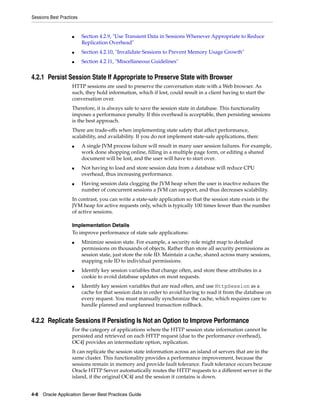 Sessions Best Practices


                    ■     Section 4.2.9, "Use Transient Data in Sessions Whenever Appropriate to Reduce
                          Replication Overhead"
                    ■     Section 4.2.10, "Invalidate Sessions to Prevent Memory Usage Growth"
                    ■     Section 4.2.11, "Miscellaneous Guidelines"


4.2.1 Persist Session State If Appropriate to Preserve State with Browser
                    HTTP sessions are used to preserve the conversation state with a Web browser. As
                    such, they hold information, which if lost, could result in a client having to start the
                    conversation over.
                    Therefore, it is always safe to save the session state in database. This functionality
                    imposes a performance penalty. If this overhead is acceptable, then persisting sessions
                    is the best approach.
                    There are trade-offs when implementing state safety that affect performance,
                    scalability, and availability. If you do not implement state-safe applications, then:
                    ■     A single JVM process failure will result in many user session failures. For example,
                          work done shopping online, filling in a multiple page form, or editing a shared
                          document will be lost, and the user will have to start over.
                    ■     Not having to load and store session data from a database will reduce CPU
                          overhead, thus increasing performance.
                    ■     Having session data clogging the JVM heap when the user is inactive reduces the
                          number of concurrent sessions a JVM can support, and thus decreases scalability.
                    In contrast, you can write a state-safe application so that the session state exists in the
                    JVM heap for active requests only, which is typically 100 times fewer than the number
                    of active sessions.

                    Implementation Details
                    To improve performance of state safe applications:
                    ■     Minimize session state. For example, a security role might map to detailed
                          permissions on thousands of objects. Rather than store all security permissions as
                          session state, just store the role ID. Maintain a cache, shared across many sessions,
                          mapping role ID to individual permissions.
                    ■     Identify key session variables that change often, and store these attributes in a
                          cookie to avoid database updates on most requests.
                    ■     Identify key session variables that are read often, and use HttpSession as a
                          cache for that session data in order to avoid having to read it from the database on
                          every request. You must manually synchronize the cache, which requires care to
                          handle planned and unplanned transaction rollback.


4.2.2 Replicate Sessions If Persisting Is Not an Option to Improve Performance
                    For the category of applications where the HTTP session state information cannot be
                    persisted and retrieved on each HTTP request (due to the performance overhead),
                    OC4J provides an intermediate option, replication.
                    It can replicate the session state information across an island of servers that are in the
                    same cluster. This functionality provides a performance improvement, because the
                    sessions remain in memory and provide fault tolerance. Fault tolerance occurs because
                    Oracle HTTP Server automatically routes the HTTP requests to a different server in the
                    island, if the original OC4J and the session it contains is down.


4-8 Oracle Application Server Best Practices Guide
 