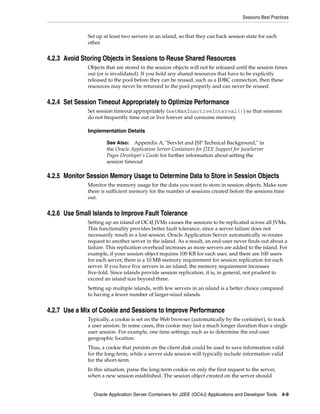 Sessions Best Practices


              Set up at least two servers in an island, so that they can back session state for each
              other.


4.2.3 Avoid Storing Objects in Sessions to Reuse Shared Resources
              Objects that are stored in the session objects will not be released until the session times
              out (or is invalidated). If you hold any shared resources that have to be explicitly
              released to the pool before they can be reused, such as a JDBC connection, then these
              resources may never be returned to the pool properly and can never be reused.


4.2.4 Set Session Timeout Appropriately to Optimize Performance
              Set session timeout appropriately (setMaxInactiveInterval()) so that sessions
              do not frequently time out or live forever and consume memory.

              Implementation Details

                      See Also:   Appendix A, "Servlet and JSP Technical Background," in
                      the Oracle Application Server Containers for J2EE Support for JavaServer
                      Pages Developer’s Guide for further information about setting the
                      session timeout

4.2.5 Monitor Session Memory Usage to Determine Data to Store in Session Objects
              Monitor the memory usage for the data you want to store in session objects. Make sure
              there is sufficient memory for the number of sessions created before the sessions time
              out.


4.2.6 Use Small Islands to Improve Fault Tolerance
              Setting up an island of OC4J JVMs causes the sessions to be replicated across all JVMs.
              This functionality provides better fault tolerance, since a server failure does not
              necessarily result in a lost session. Oracle Application Server automatically re-routes
              request to another server in the island. As a result, an end-user never finds out about a
              failure. This replication overhead increases as more servers are added to the island. For
              example, if your session object requires 100 KB for each user, and there are 100 users
              for each server, there is a 10 MB memory requirement for session replication for each
              server. If you have five servers in an island, the memory requirement increases
              five-fold. Since islands provide session replication, it is, in general, not prudent to
              exceed an island size beyond three.
              Setting up multiple islands, with few servers in an island is a better choice compared
              to having a fewer number of larger-sized islands.


4.2.7 Use a Mix of Cookie and Sessions to Improve Performance
              Typically, a cookie is set on the Web browser (automatically by the container), to track
              a user session. In some cases, this cookie may last a much longer duration than a single
              user session. For example, one time settings, such as to determine the end-user
              geographic location.
              Thus, a cookie that persists on the client disk could be used to save information valid
              for the long-term, while a server side session will typically include information valid
              for the short-term.
              In this situation, parse the long-term cookie on only the first request to the server,
              when a new session established. The session object created on the server should


                Oracle Application Server Containers for J2EE (OC4J) Applications and Developer Tools 4-9
 